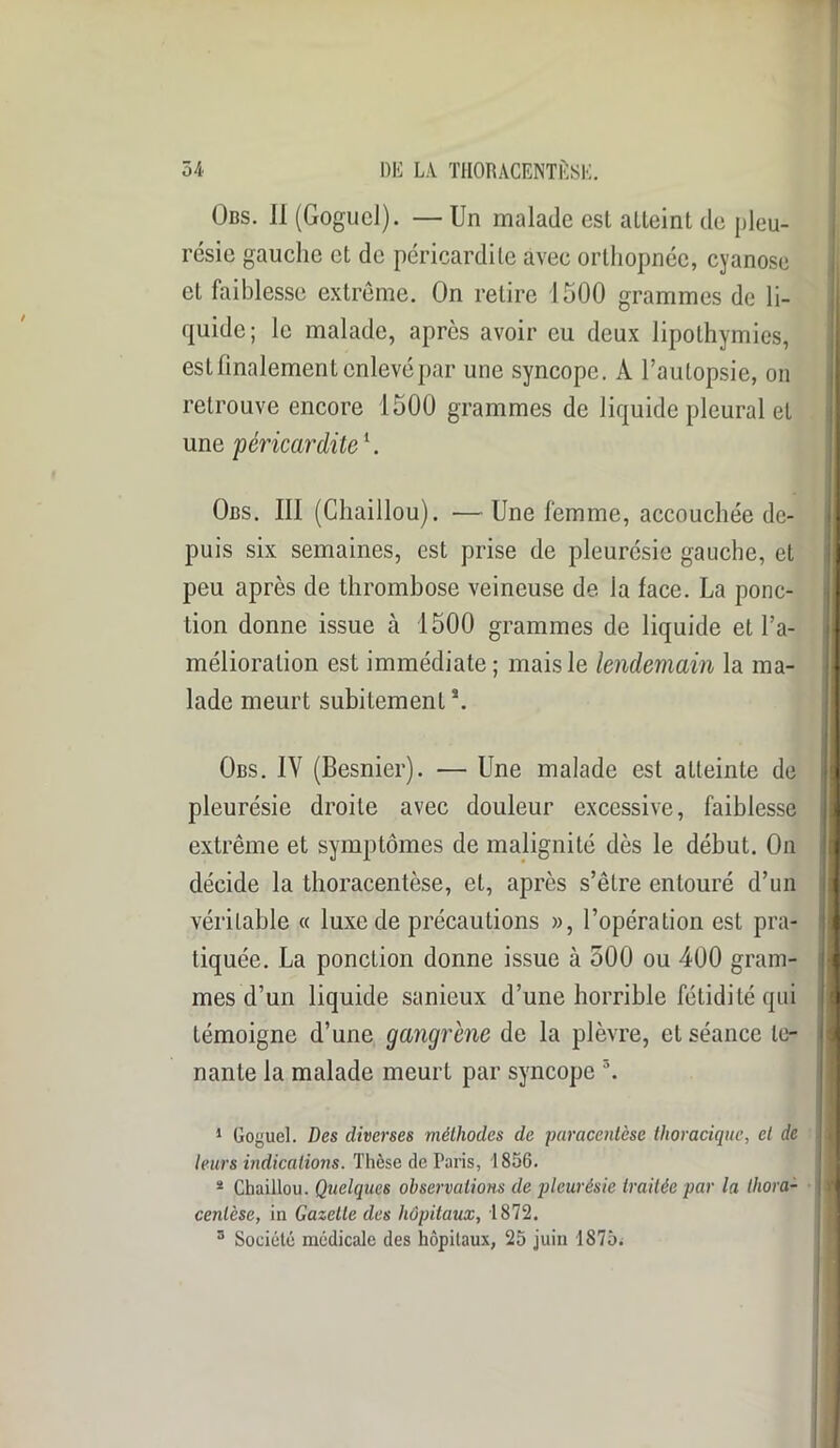 Obs. Il (GogucJ). — Un malade est atteint de pleu- résie gauche et de péricardite avec orthopnée, cyanose et faiblesse extrême. On retire 1500 grammes de li- quide; le malade, après avoir eu deux lipothymies, est finalement enlevé par une syncope. À l’autopsie, on retrouve encore 1500 grammes de liquide pleural et une péricardite1 *. Obs. III (Chaillou). — Une femme, accouchée de- puis six semaines, est prise de pleurésie gauche, et peu après de thrombose veineuse de la lace. La ponc- tion donne issue à 1500 grammes de liquide et l’a- mélioration est immédiate; mais le lendemain la ma- lade meurt subitement \ Obs. IV (Besnier). — Une malade est atteinte de pleurésie droite avec douleur excessive, faiblesse extrême et symptômes de malignité dès le début. On décide la thoracentèse, et, après s’être entouré d’un véritable « luxe de précautions », l’opération est pra- tiquée. La ponction donne issue à 500 ou 400 gram- mes d’un liquide sanieux d’une horrible fétidité qui témoigne d’une gangrène de la plèvre, et séance te- nante la malade meurt par syncope 3. 1 Goguel. Des diverses méthodes de paracentèse thoracique, et de leurs indications. Thèse de Paris, 1856. * Chaillou. Quelques observations de pleurésie traitée par la thora- cenlèse, in Gazette des hôpitaux, 1872. 3 Société médicale des hôpitaux, 25 juin 1875;