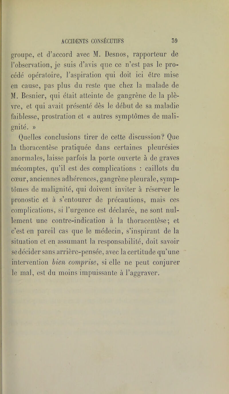 groupe, et d’accord avec M. Desnos, rapporteur de l’observation, je suis d’avis que ce n’est pas le pro- cédé opératoire, l’aspiration qui doit ici être mise en cause, pas plus du reste que chez la malade de M. Besnier, qui était atteinte de gangrène de la plè- vre, et qui avait présenté dès le début de sa maladie faiblesse, prostration et « autres symptômes de mali- gnité. » Quelles conclusions tirer de cette discussion? Que la thoracentèse pratiquée dans certaines pleurésies anormales, laisse parfois la porte ouverte à de graves mécomptes, qu’il est des complications : caillots du cœur, anciennes adhérences, gangrène pleurale, symp- tômes de malignité, qui doivent inviter à réserver le pronostic et à s’entourer de précautions, mais ces complications, si l’urgence est déclarée, ne sont nul- lement une contre-indication à la thoracentèse; et c’est en pareil cas que le médecin, s’inspirant de la situation et en assumant la responsabilité, doit savoir se décider sans arrière-pensée, avec la certitude qu’une intervention bien comprise, si elle ne peut conjurer le mal, est du moins impuissante à l’aggraver.