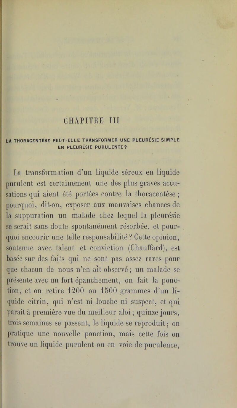 LA THORACENTÈSE PEUT-ELLE TRANSFORMER UNE PLEURÉSIE SIMPLE EN PLEURÉSIE PURULENTE? La transformation d’un liquide séreux en liquide purulent est certainement une des plus graves accu- sations qui aient été portées contre la thoracentèse; pourquoi, dit-on, exposer aux mauvaises chances de la suppuration un malade chez lequel la pleurésie se serait sans doute spontanément résorbée, et pour- quoi encourir une telle responsabilité? Cette opinion, soutenue avec talent et conviction (Chauffard), est basée sur des faits qui ne sont pas assez rares pour que chacun de nous n’en ait observé ; un malade se présente avec un fort épanchement, on fait la ponc- tion, et on retire 1200 ou 1500 grammes d’un li- quide cilrin, qui n’est ni louche ni suspect, et qui paraît à première vue du meilleur aloi ; quinze jours, trois semaines se passent, le liquide se reproduit ; on pratique une nouvelle ponction, mais cette fois on trouve un liquide purulent ou en voie de purulence,