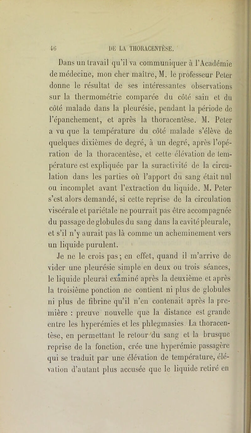 Dans un travail qu’il va communiquer à l’Académie de médecine, mon cher maître, M. le professeur Peter donne le résultaL de ses intéressantes observations sur la thermométrie comparée du côté sain et du côté malade dans la pleurésie, pendant la période de l’épanchement, et après la thoracentèse. M. Peter a vu que la température du côté malade s’élève de quelques dixièmes de degré, à un degré, après l’opé- ration de la thoracentèse, et cette élévation de tem- pérature esL expliquée par la suractivité de la circu- lation dans les parties où l’apport du sang était nul ou incomplet avant l’extraction du liquide. M. Peter s’est alors demandé, si cette reprise de la circulation viscérale et pariétale ne pourrait pas être accompagnée du passage de globules du sang dans la cavitépleurale, et s’il n’y aurait pas là comme un acheminement vers un liquide purulent. Je ne le crois pas; en effet, quand il m’arrive de vider une pleurésie simple en deux ou trois séances, le liquide pleurai examiné après la deuxième et après la troisième ponction ne contient ni plus de globules ni plus de fibrine qu’il n’en contenait après la pre- mière : preuve nouvelle que la distance est grande entre les hyperémies et les phlegmasies. La thoracen- tèse, en permettant le retour du sang et la brusque reprise de la fonction, crée une hyperémie passagère qui se traduit par une élévation de température, élé- vation d’autant plus accusée que le liquide retiré en