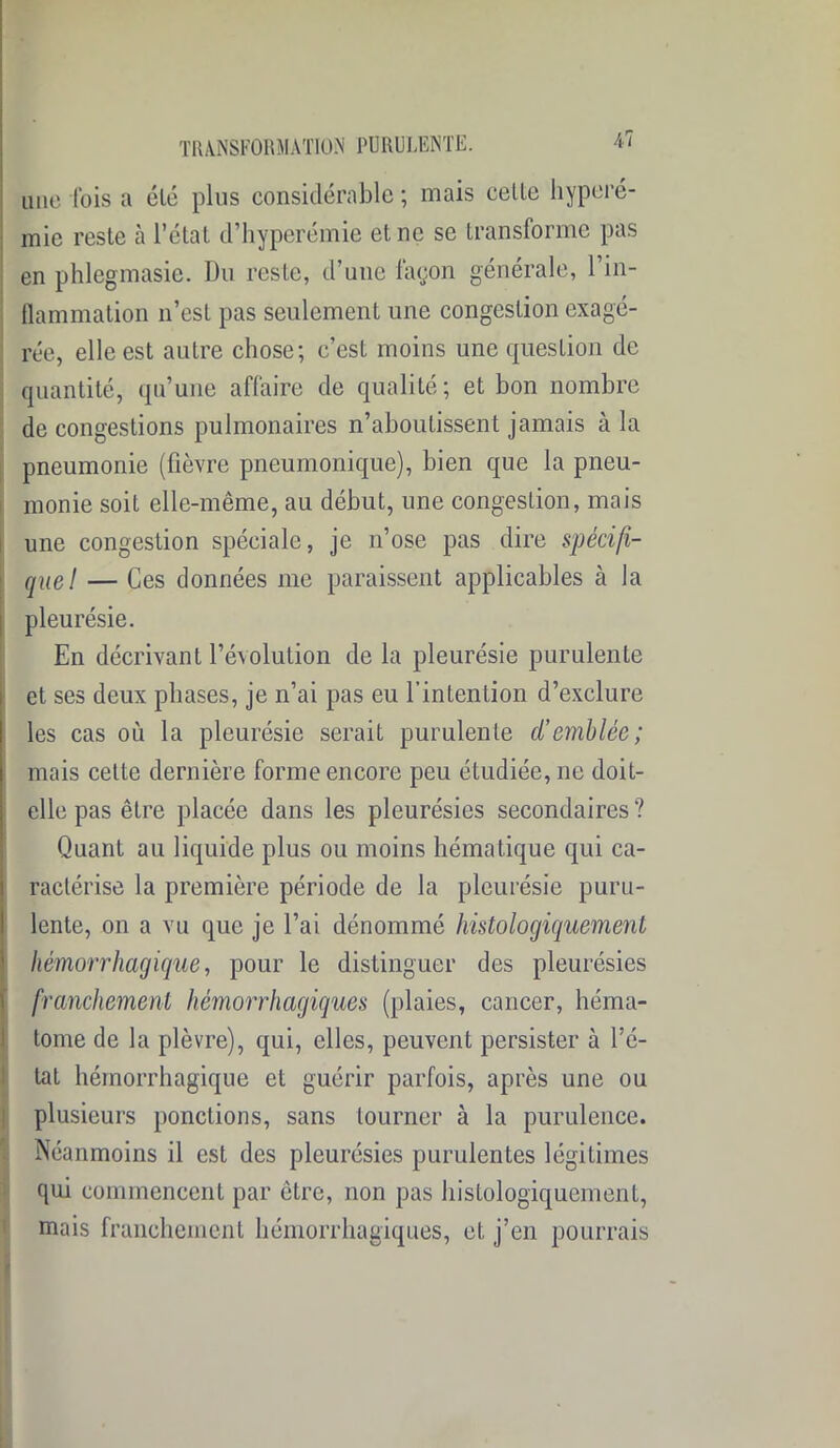 une fois a été plus considérable ; mais celte hyperé- mie reste à l’état d’hyperémie et ne se transforme pas en phlegmasie. Du reste, d’une façon générale, 1 in- flammation n’est pas seulement une congestion exagé- rée, elle est autre chose; c’est moins une question de quantité, qu’une affaire de qualité; et bon nombre de congestions pulmonaires n’aboutissent jamais à la pneumonie (fièvre pneumonique), bien que la pneu- monie soit elle-même, au début, une congestion, mais une congestion spéciale, je n’ose pas dire spécifi- que! — Ces données me paraissent applicables à la pleurésie. En décrivant l’évolution de la pleurésie purulente et ses deux phases, je n’ai pas eu l’intention d’exclure les cas où la pleurésie serait purulente d’emblée; mais celte dernière forme encore peu étudiée, ne doit- elle pas être placée dans les pleurésies secondaires ? Quant au liquide plus ou moins hématique qui ca- ractérise la première période de la pleurésie puru- lente, on a vu que je l’ai dénommé histologiquement hémorrhagique, pour le distinguer des pleurésies franchement hémorrhagiques (plaies, cancer, héma- tome de la plèvre), qui, elles, peuvent persister à l’é- tat hémorrhagique et guérir parfois, après une ou plusieurs ponctions, sans tourner à la purulence. Néanmoins il est des pleurésies purulentes légitimes qui commencent par être, non pas histologiquement, mais franchement hémorrhagiques, et j’en pourrais