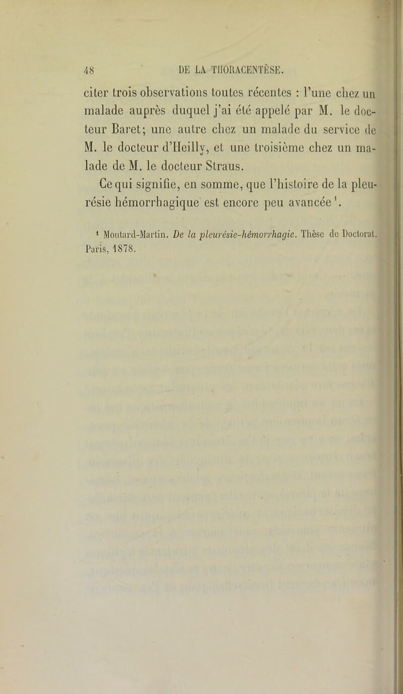 . citer trois observations toutes récentes : l’une chez un malade auprès duquel j’ai été appelé par M. le doc- teur Baret; une autre chez un malade du service de M. le docteur d’Ueillv, et une troisième chez un ma- «j • lade de M. le docteur Slraus. Ce qui signifie, en somme, que l’histoire de la pleu- résie hémorrhagique est encore peu avancée1. 1 Moutard-Martin. De la pleurésie-hémorrhagie. Thèse de Doctorat. Paris, 1878.