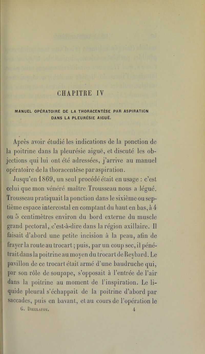 CHAPITRE IV MANUEL OPÉRATOIRE DE LA THORACENTÈSE PAR ASPIRATION DANS LA PLEURÉSIE AIGUË. Après avoir étudié les indications de la ponction de la poitrine dans la pleurésie aiguë, et discuté les ob- jections qui lui ont été adressées, j’arrive au manuel opératoire delà thoracentèse par aspiration. Jusqu’en 1869, un seul procédé était en usage : c’est celui que mon vénéré maître Trousseau nous a légué. Trousseau pratiquait la ponction dans le sixième ou sep- tième espace intercostal en comptant du haut en bas, à 4 ou 5 centimètres environ du bord externe du muscle grand pectoral, c’est-à-dire dans la région axillaire. Il faisait d’abord une petite incision à la peau, afin de frayer la route au trocart ; puis, par un coup sec, il péné- trait dans la poitrine au moyen du trocart de Reybard. Le pavillon de ce trocart était armé d’une baudruche qui, par son rôle de soupape, s’opposait à l’entrée de l’air dans la poitrine au moment de l’inspiration. Le li- quide pleural s’échappait de la poitrine d’abord par saccades, puis en bavant, et au cours de l’opération le