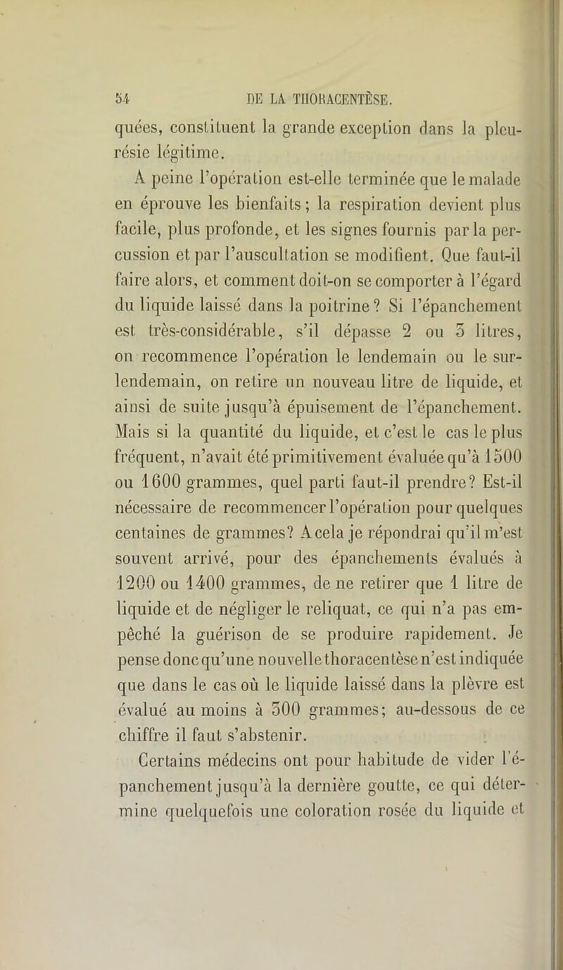 quées, constituent la grande exception dans la pleu- résie légitime. À peine l’opération est-elle terminée que le malade en éprouve les bienfaits; la respiration devient plus facile, plus profonde, et les signes fournis parla per- cussion et par l’auscultation se modifient. Que faut-il faire alors, et comment doit-on se comporter à l’égard du liquide laissé dans la poitrine? Si l’épanchement est très-considérable, s’il dépasse 2 ou 5 litres, on recommence l’opération le lendemain ou le sur- lendemain, on retire un nouveau litre de liquide, et ainsi de suite jusqu’à épuisement de l’épanchement. Mais si la quantité du liquide, et c’est le cas le plus fréquent, n’avait été primitivement évaluée qu’à 1500 ou 1600 grammes, quel parti faut-il prendre? Est-il nécessaire de recommencer l’opération pour quelques centaines de grammes? A cela je répondrai qu’il m’est souvent arrivé, pour des épanchements évalués à 1200 ou 1400 grammes, de ne retirer que 1 litre de liquide et de négliger le reliquat, ce qui n’a pas em- pêché la guérison de se produire rapidement. Je pense donc qu’une nouvelle thoracentèse n’est indiquée que dans le cas où le liquide laissé dans la plèvre est évalué au moins à 500 grammes; au-dessous de ce chiffre il faut s’abstenir. Certains médecins ont pour habitude de vider l’é- panchement jusqu’à la dernière goutte, ce qui déter- mine quelquefois une coloration rosée du liquide et