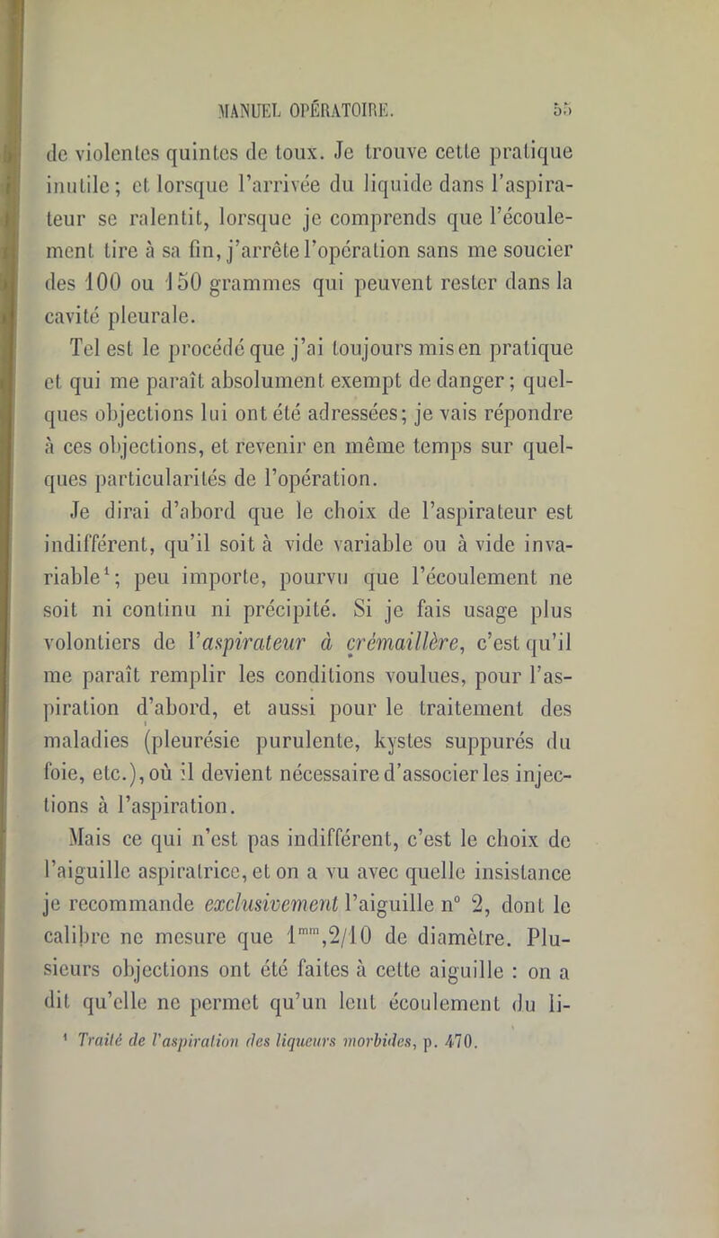 de violentes quintes de toux. Je trouve cette pratique inutile; et lorsque l’arrivée du liquide dans l’aspira- teur se ralentit, lorsque je comprends que l'écoule- ment tire à sa fin, j’arrête l’opération sans me soucier des 100 ou 150 grammes qui peuvent rester dans la cavité pleurale. Tel est le procédé que j’ai toujours mis en pratique et qui me paraît absolument exempt de danger; quel- ques objections lui ont été adressées; je vais répondre à ces objections, et revenir en même temps sur quel- ques particularités de l’opération. Je dirai d’abord que le choix de l’aspirateur est indifférent, qu’il soit à vide variable ou avide inva- riable1; peu importe, pourvu que l’écoulement ne soit ni continu ni précipité. Si je fais usage plus volontiers de Vaspirateur à crémaillère, c’est qu’il me paraît remplir les conditions voulues, pour l’as- piration d’abord, et aussi pour le Lraitement des maladies (pleurésie purulente, kystes suppurés du foie, etc.), où il devient nécessaire d’associer les injec- tions à l’aspiration. Mais ce qui n’est pas indifférent, c’est le choix de l’aiguille aspiralrice, et on a vu avec quelle insistance je recommande exclusivement l’aiguille n° 2, dont le calibre ne mesure que lmm,2/10 de diamètre. Plu- sieurs objections ont été faites à cette aiguille : on a dit qu’elle ne permet qu’un lent écoulement du li- 1 Traité de l’aspiration des liqueurs morbides, p. 470.