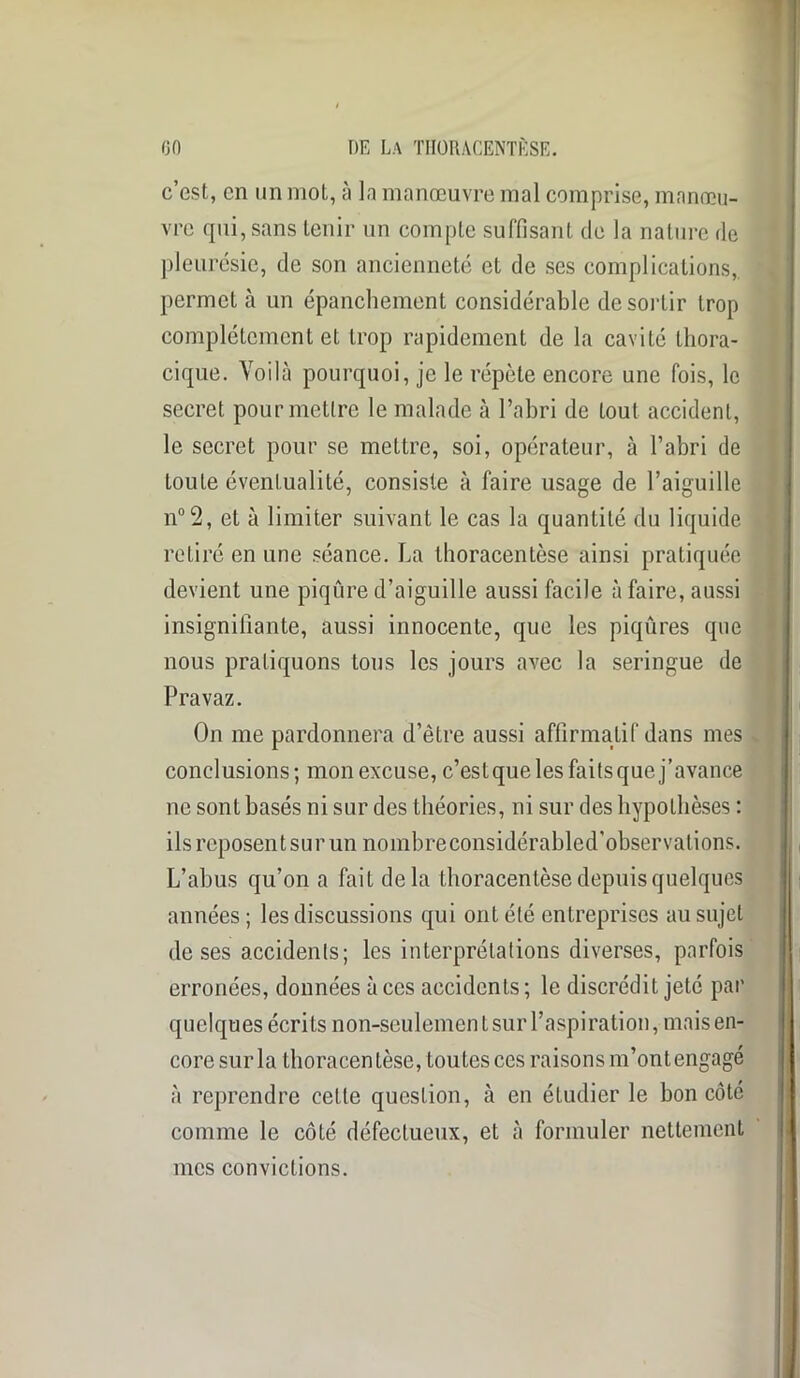 c’est, en un mot, à la manœuvre mal comprise, manœu- vre qui, sans tenir un compte suffisant de la nature de pleurésie, de son ancienneté et de ses complications,, permet à un épanchement considérable de sortir trop complètement et trop rapidement de la cavité thora- cique. Voilà pourquoi, je le répète encore une fois, le secret pour mettre le malade à l’abri de tout accident, le secret pour se mettre, soi, opérateur, à l’abri de toute éventualité, consiste à faire usage de l’aiguille not2, et à limiter suivant le cas la quantité du liquide retiré en une séance. La thoracentèse ainsi pratiquée devient une piqûre d’aiguille aussi facile à faire, aussi insignifiante, aussi innocente, que les piqûres que nous pratiquons tous les jours avec la seringue de Pravaz. On me pardonnera d’être aussi affirmatif dans mes conclusions; mon excuse, c’est que les faits que j’avance ne sont basés ni sur des théories, ni sur des hypothèses : ils reposent sur un nombreconsidérabled’observations. L’abus qu’on a fait delà thoracentèse depuis quelques années ; les discussions qui ont été entreprises au sujet de ses accidents; les interprétations diverses, parfois erronées, données à ces accidents ; le discrédit jeté par quelques écrits non-seulement sur l’aspiration, mais en- core sur la thoracentèse, toutes ces raisons m’ont engagé à reprendre celte question, à en étudier le bon côté comme le côté défectueux, et à formuler nettement mes convictions.