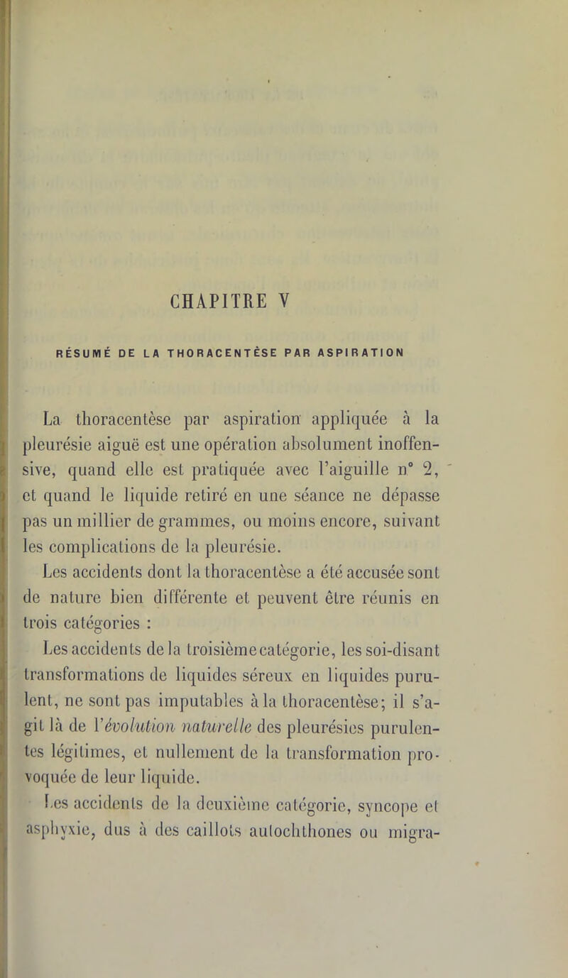 CHAPITRE Y RÉSUMÉ DE LA THORACENTÉSE PAR ASPIRATION La tlioracentèse par aspiration appliquée à la pleurésie aiguë est une opération absolument inoffen- sive, quand elle est pratiquée avec l’aiguille n° 2, et quand le liquide retiré en une séance ne dépasse pas un millier de grammes, ou moins encore, suivant les complications de la pleurésie. Les accidents dont la tlioracentèse a été accusée sont de nature bien différente et peuvent être réunis en trois catégories : Les accidents delà troisièmecatégorie, les soi-disant transformations de liquides séreux en liquides puru- lent, ne sont pas imputables à la tlioracentèse; il s’a- git là de Y évolution naturelle des pleurésies purulen- tes légitimes, et nullement de la transformation pro- voquée de leur liquide. Les accidents de la deuxième catégorie, syncope el asphyxie, dus a des caillots aulochthones ou migra-