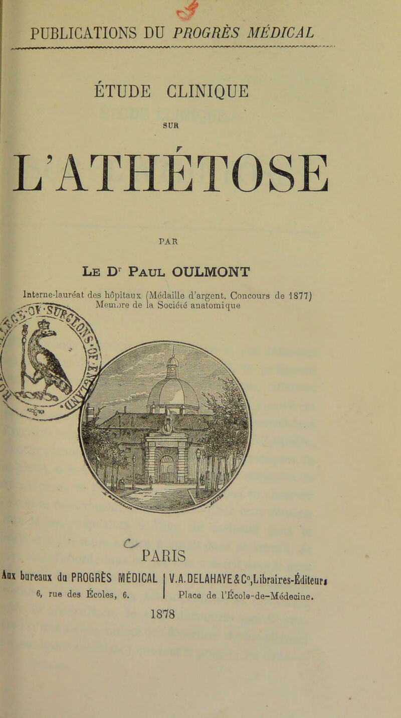 PUBLICATIONS DU PROGRÈS MÉDICAL ÉTUDE CLINIQUE SUR L’ATHÉTOSE Le D1 Paul OULMONT paris Aux bureaux du PROGRÈS MÉDICAL I V.A.DELAHAYE<&C°,Libraires-Éditeuri 6, rue des Écoles, 6. I Place de l’École-de-Médeaine. 1878