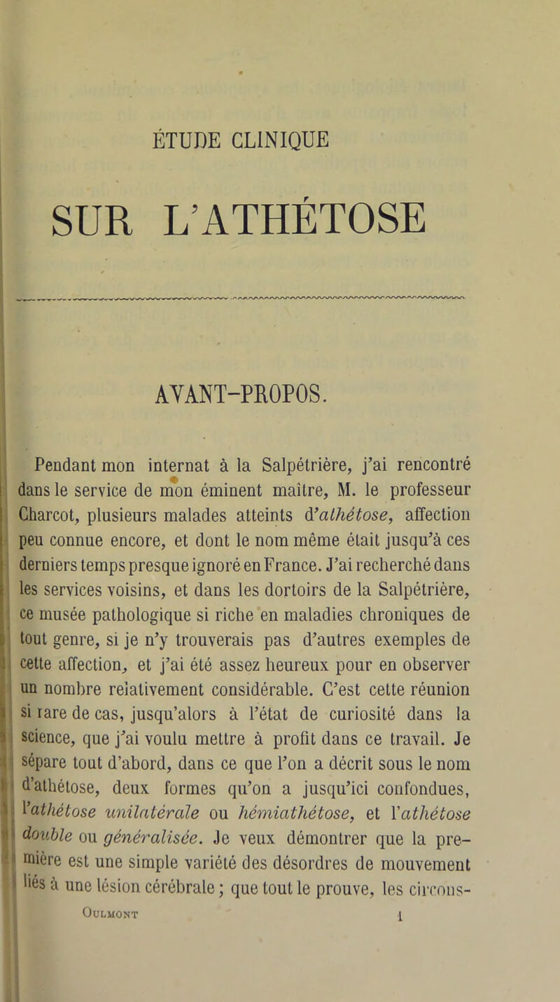 SUR L’ATHÉTOSE AVANT-PROPOS. Pendant mon internat à la Salpétrière, j’ai rencontré dans le service de mon éminent maître, M. le professeur Charcot, plusieurs malades atteints d’alliétose, affection peu connue encore, et dont le nom même était jusqu’à ces derniers temps presque ignoré en France. J’ai recherché dans les services voisins, et dans les dortoirs de la Salpétrière, ce musée pathologique si riche en maladies chroniques de tout genre, si je n’y trouverais pas d’autres exemples de cette affection, et j’ai été assez heureux pour en observer Iun nombre relativement considérable. C’est celte réunion si rare de cas, jusqu’alors à l’état de curiosité dans la science, que j’ai voulu mettre à profit dans ce travail. Je sépare tout d’abord, dans ce que l’on a décrit sous le nom d’athétose, deux formes qu’on a jusqu’ici confondues, 1 ’atliétose unilatérale ou hémiathétose, et Yathétose 1 double ou généralisée. Je veux démontrer que la pre- 1 raière est une simple variété des désordres de mouvement 1 liés à une lésion cérébrale ; que tout le prouve, les circons-