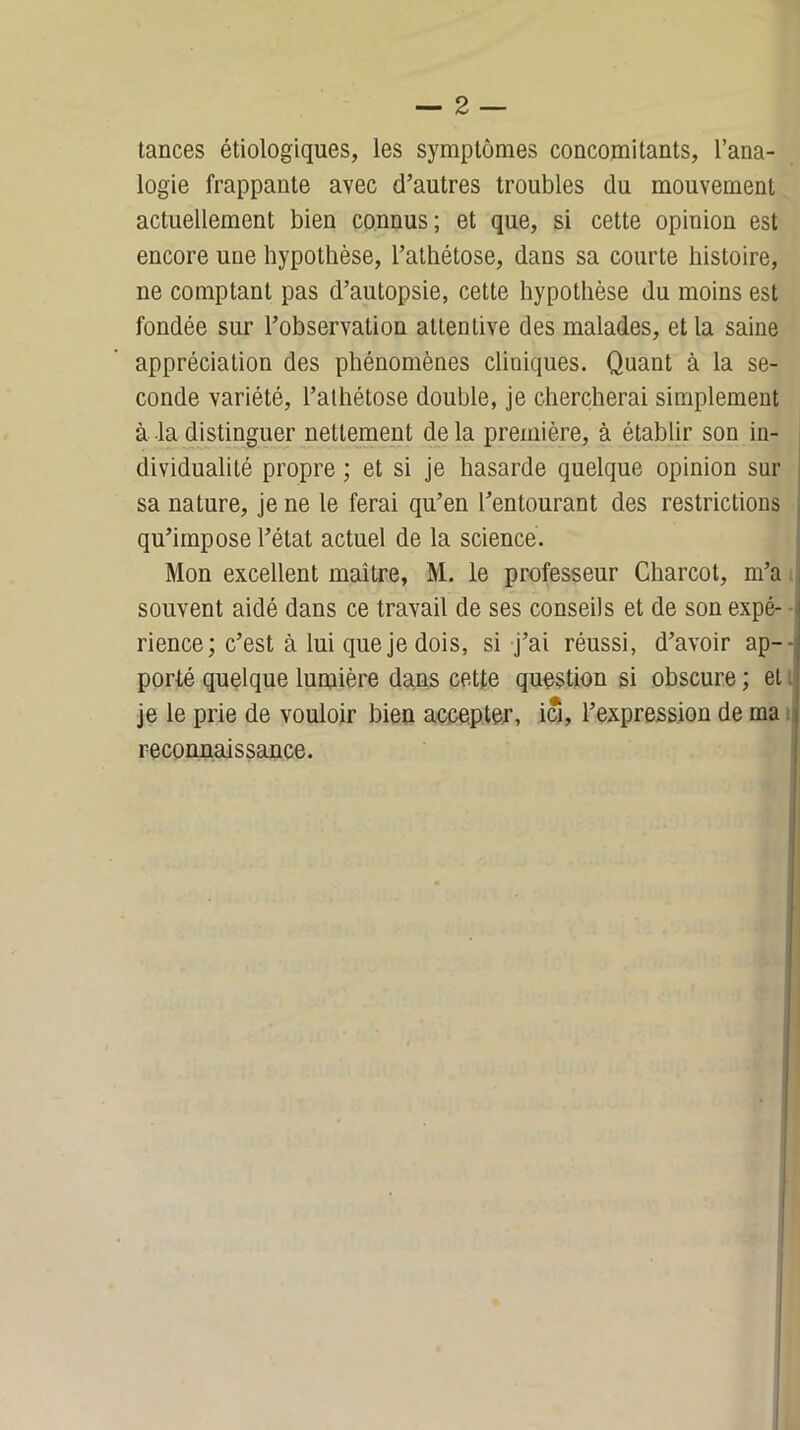 tances étiologiques, les symptômes concomitants, l’ana- logie frappante avec d’autres troubles du mouvement actuellement bien connus; et que, si cette opinion est encore une hypothèse, l’athétose, dans sa courte histoire, ne comptant pas d’autopsie, cette hypothèse du moins est fondée sur l’observation attentive des malades, et la saine appréciation des phénomènes cliniques. Quant à la se- conde variété, l’atliétose double, je chercherai simplement à la distinguer nettement de la première, à établir son in- dividualité propre ; et si je hasarde quelque opinion sur sa nature, je ne le ferai qu’en l’entourant des restrictions qu’impose l’état actuel de la science. Mon excellent maître, M. le professeur Charcot, m’a souvent aidé dans ce travail de ses conseils et de son expé- - rience; c’est à lui que je dois, si j’ai réussi, d’avoir ap- porté quelque lumière dans cette question si obscure ; et je le prie de vouloir bien accepter, ici, l’expression de ma reconnaissance.