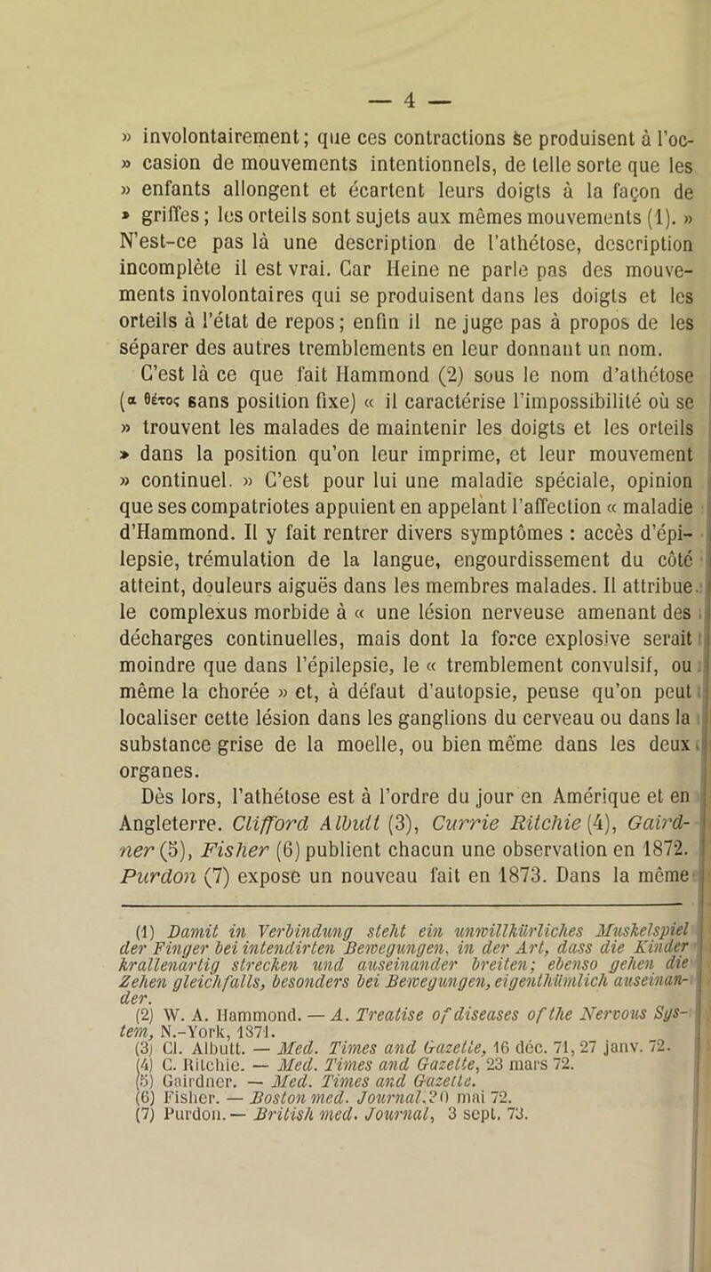 » involontairement; que ces contractions se produisent à l’oc- » casion de mouvements intentionnels, de telle sorte que les » enfants allongent et écartent leurs doigts à la façon de * griffes ; les orteils sont sujets aux mêmes mouvements (1). » N’est-ce pas là une description de l’athétose, description incomplète il est vrai. Car Heine ne parle pas des mouve- ments involontaires qui se produisent dans les doigts et les orteils à l’état de repos; enfin il ne juge pas à propos de les séparer des autres tremblements en leur donnant un nom. C’est là ce que fait Hammond (2) sous le nom d’athétose (a 0étoî 6ans position fixe) « il caractérise l’impossibilité où se » trouvent les malades de maintenir les doigts et les orteils » dans la position qu’on leur imprime, et leur mouvement » continuel. » C’est pour lui une maladie spéciale, opinion que ses compatriotes appuient en appelant l’affection « maladie d’Hammond. Il y fait rentrer divers symptômes : accès d’épi- lepsie, trémulation de la langue, engourdissement du côte ■ atteint, douleurs aiguës dans les membres malades. Il attribue, i le complexus morbide à « une lésion nerveuse amenant des , décharges continuelles, mais dont la force explosive serait moindre que dans l’épilepsie, le « tremblement convulsif, ou même la chorée » et, à défaut d’autopsie, pense qu’on peut localiser cette lésion dans les ganglions du cerveau ou dans la ! substance grise de la moelle, ou bien même dans les deux.! organes. Dès lors, l’athétose est à l’ordre du jour en Amérique et en ; Angleterre. Clifford Albult (3), Currie RÜchie{4), Gaird- ner (5), Fisher (6) publient chacun une observation en 1872. I Purdon (7) expose un nouveau fait en 1873. Dans la même j (1) Damit in Yerbindung stelit ein unwillhiirliches Muskelspiel I der Finger bei intendirten Dewegungen. in der Art, dass die Kinder krallenartig strecken und auseinander breiten; ebenso gehen die Zehen gleic/i faits, besonders bei Bewegungen, eigentMmlicli auseinan- der. (2) W. A. Hammond. — A. Treatise of diseuses ofthe Nervous Sgs- tem, N.-York, 1371. (3) Cl. Albutt. — Med. Times and Gazette, 16 doc. 71, 27 janv. 72. 4) C. Rilehic. — Med. Times and Gazette, 23 mars 72. (5) Gairdner. — Med. Times and Gazelle. (6) Fisher. — Boston med. Journal.?O mai 72. (7) Purdon. — British med. Journal, 3 sept. 73.
