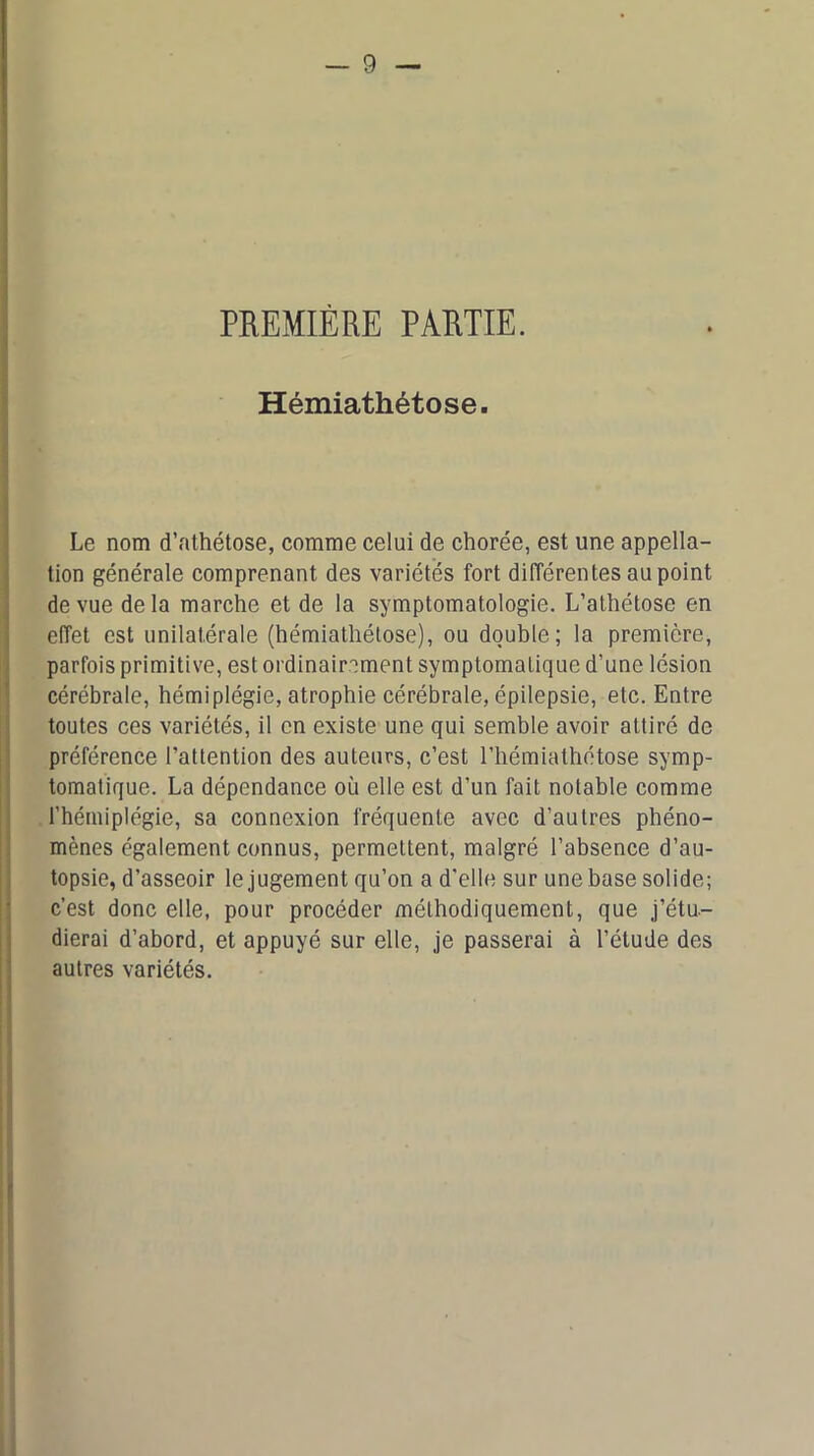 PREMIÈRE PARTIE. Hémiathétose. Le nom d’athétose, comme celui de chorée, est une appella- tion générale comprenant des variétés fort différentes au point de vue de la marche et de la symptomatologie. L’athétose en effet est unilatérale (hémiathétose), ou double; la première, parfois primitive, est ordinairement symptomatique d’une lésion cérébrale, hémiplégie, atrophie cérébrale, épilepsie, etc. Entre toutes ces variétés, il en existe une qui semble avoir attiré de préférence l’attention des auteurs, c’est l’hémiathétose symp- tomatique. La dépendance où elle est d’un fait notable comme l’hémiplégie, sa connexion fréquente avec d’autres phéno- mènes également connus, permettent, malgré l’absence d’au- topsie, d’asseoir le jugement qu’on a d’elle sur une base solide; c’est donc elle, pour procéder méthodiquement, que j’étu- dierai d’abord, et appuyé sur elle, je passerai à l’étude des autres variétés.