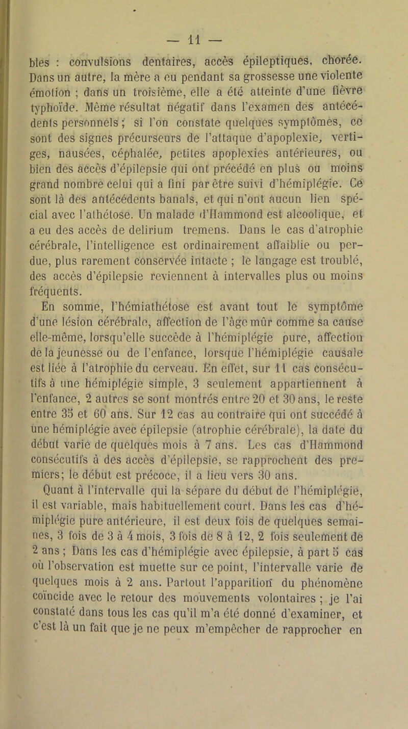 blés : convulsions dentaires, accès épileptiques, chorée. Dans un autre, la mère a eu pendant sa grossesse une violente émotion ; dans un troisième, elle a été atteinte d’une fièvre typhoïde. Même résultat négatif dans l’examen des antécé- dents personnels ; si l’on constate quelques symptômes, ce sont des signes précurseurs de l’attaque d’apoplexie, verti- ges, nausées, céphalée, petites apoplexies antérieures, ou bien des accès d’épilepsie qui ont précédé en plus ou moins grand nombre celui qui a fini par être suivi d’hémiplégie. Ce sont là des antécédents banals, et qui n’ont aucun lien spé- cial avec l’alhétose. Un malade d’IIammond est alcoolique, et a eu des accès de delirium tremens. Dans le cas d’atrophie cérébrale, l’intelligence est ordinairement affaiblie ou per- due, plus rarement conservée intacte ; le langage est troublé, des accès d’épilepsie reviennent à intervalles plus ou moins fréquents. En somme, l’hémiathétose est avant tout le symptôme d’une lésion cérébrale, affection de l’àgemûr comme sa cause elle-même, lorsqu’elle succède à l’hémiplégie pure, affection de la jeunesse ou de l’enfance, lorsque l’hémiplégie causale est liée à l’atrophie du cerveau. Èn effet, sur 1 1 cas consécu- tifs à une hémiplégie simple, 3 seulement appartiennent à l'enfance, 2 autres se sont montrés entre 20 et 30 ans, le reste entre 33 et 60 ans. Sur 12 cas au contraire qui ont succédé à une hémiplégie avec épilepsie (atrophie cérébrale), la date du début varie de quelques mois à 7 ans. Les cas d’Hammond consécutifs à des accès d’épilepsie, se rapprochent des pre- miers; le début est précoce, il a lieu vers 30 ans. Quant à l’intervalle qui la sépare du début de l’hémiplégie, il est variable, mais habituellement court. Dans les cas d’hé- miplégie pure antérieure, il est deux fois de quelques semai- nes, 3 fois de 3 à 4 mois, 3 fois de 8 à 12, 2 fois seulement de 2 ans ; Dans les cas d’hémiplégie avec épilepsie, à part 5 cas où l’observation est muette sur ce point, l’intervalle varie de quelques mois à 2 ans. Partout l’apparition du phénomène coïncide avec le retour des mouvements volontaires ; je l’ai constaté dans tous les cas qu’il m’a été donné d’examiner, et c’est là un fait que je ne peux m’empêcher de rapprocher en