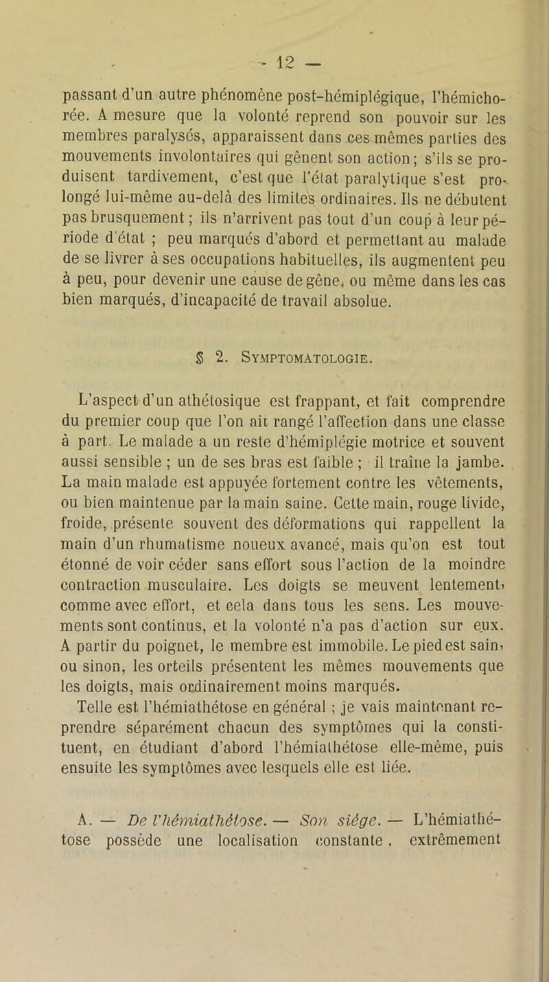 passant d’un autre phénomène post-hémiplégique, l’hémicho- rée. A mesure que la volonté reprend son pouvoir sur les membres paralysés, apparaissent dans ces mêmes parties des mouvements involontaires qui gênent son action; s’ils se pro- duisent tardivement, c’est que l’état paralytique s’est pro^ longé lui-même au-delà des limites ordinaires. Ils ne débutent pas brusquement ; ils n’arrivent pas tout d’un coup à leur pé- riode d'état ; peu marqués d’abord et permettant au malade de se livrer à ses occupations habituelles, ils augmentent peu à peu, pour devenir une cause de gêne* ou même dans les cas bien marqués, d’incapacité de travail absolue. S 2. Symptomatologie. L’aspect d’un athétosique est frappant, et fait comprendre du premier coup que l’on ait rangé l’affection dans une classe à part. Le malade a un reste d’hémiplégie motrice et souvent aussi sensible ; un de ses bras est faible ; il traîne la jambe. La main malade est appuyée fortement contre les vêtements, ou bien maintenue par la main saine. Cette main, rouge livide, froide, présente, souvent des déformations qui rappellent la main d’un rhumatisme noueux avancé, mais qu’on est tout étonné de voir céder sans effort sous l’action de la moindre contraction musculaire. Les doigts se meuvent lentement) comme avec effort, et cela dans tous les sens. Les mouve- ments sont continus, et la volonté n’a pas d’action sur eux. A partir du poignet, le membre est immobile. Le pied est sain> ou sinon, les orteils présentent les mêmes mouvements que les doigts, mais ordinairement moins marqués. Telle est l’hémiathétose en général ; je vais maintenant re- prendre séparément chacun des symptômes qui la consti- tuent, en étudiant d’abord l’hémialhétose elle-même, puis ensuite les symptômes avec lesquels elle est liée. A. — De l'hémiathétose.— Son siège.— L’hémiathé- tose possède une localisation constante. extrêmement