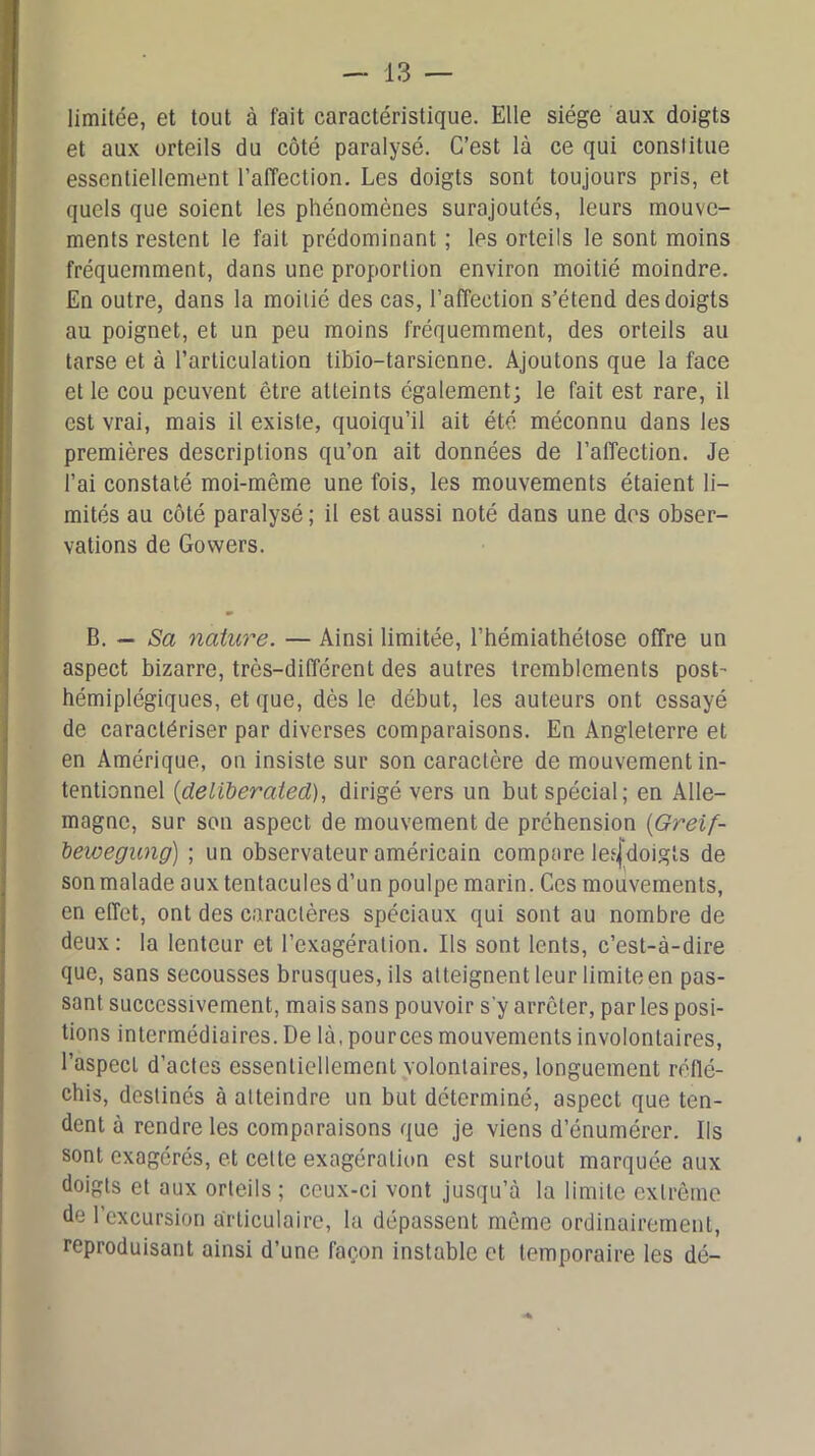 limitée, et tout à fait caractéristique. Elle siège aux doigts et aux orteils du côté paralysé. C’est là ce qui constitue essentiellement l’affection. Les doigts sont toujours pris, et quels que soient les phénomènes surajoutés, leurs mouve- ments restent le fait prédominant ; les orteils le sont moins fréquemment, dans une proportion environ moitié moindre. En outre, dans la moitié des cas, l’affection s’étend des doigts au poignet, et un peu moins fréquemment, des orteils au tarse et à l’articulation tibio-tarsienne. Ajoutons que la face et le cou peuvent être atteints également; le fait est rare, il est vrai, mais il existe, quoiqu’il ait été méconnu dans les premières descriptions qu’on ait données de l’affection. Je l’ai constaté moi-même une fois, les mouvements étaient li- mités au côté paralysé; il est aussi noté dans une des obser- vations de Gowers. B. — Sa nature. — Ainsi limitée, l’hémiathétose offre un aspect bizarre, très-différent des autres tremblements post- hémiplégiques, et que, dès le début, les auteurs ont essayé de caractériser par diverses comparaisons. En Angleterre et en Amérique, on insiste sur son caractère de mouvement in- tentionnel (delWeratecl), dirigé vers un but spécial; en Alle- magne, sur son aspect de mouvement de préhension (Greif- bewegung) ; un observateur américain compare lesjdoigts de sonmalade aux tentacules d’un poulpe marin. Ces mouvements, en effet, ont des caractères spéciaux qui sont au nombre de deux : la lenteur et l’exagération. Ils sont lents, c’est-à-dire que, sans secousses brusques, ils atteignent leur limite en pas- sant successivement, mais sans pouvoir s’y arrêter, par les posi- tions intermédiaires. De là, pources mouvements involontaires, l’aspect d’actes essentiellement volontaires, longuement réflé- chis, destinés à atteindre un but déterminé, aspect que ten- dent à rendre les comparaisons que je viens d’énumérer. Ils sont exagérés, et celte exagération est surtout marquée aux doigts et aux orteils ; ceux-ci vont jusqu’à la limite extrême de l’excursion articulaire, la dépassent même ordinairement, reproduisant ainsi d’une façon instable et temporaire les dé-