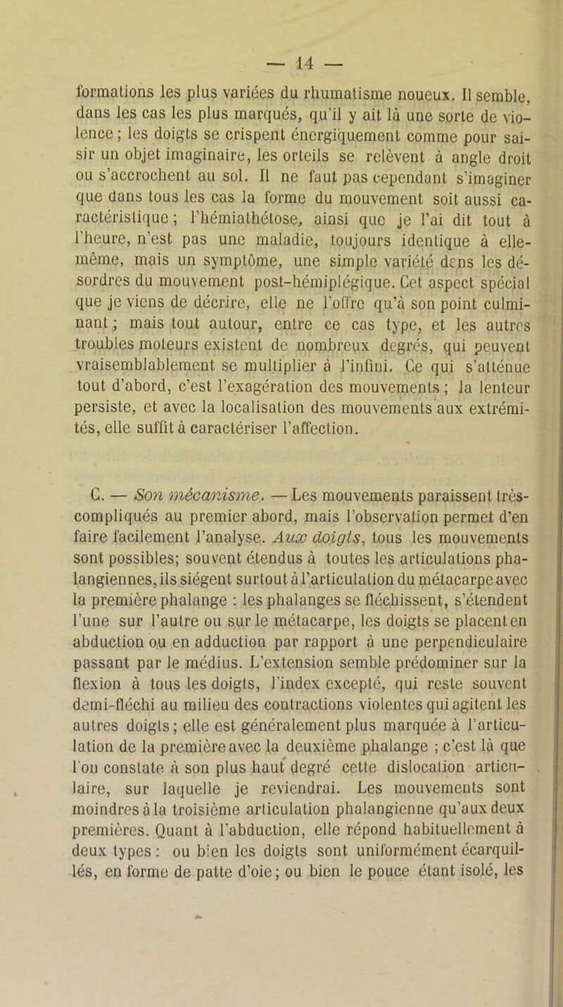 formations les plus variées du rhumatisme noueux. Il semble, dans les cas les plus marqués, qu’il y ait là une sorte de vio- lence ; les doigts se crispent énergiquement comme pour sai- sir un objet imaginaire, les orteils se relèvent à angle droit ou s’accrochent au sol. Il ne faut pas cependant s’imaginer que dans tous les cas la forme du mouvement soit aussi ca- ractéristique ; l’hémiathétose, ainsi que je l’ai dit tout à l’heure, n’est pas une maladie, toujours identique à elle- même, mais un symptôme, une simple variété dens les dé- sordres du mouvement post-hémiplégique. Cet aspect spécial que je viens de décrire, elle ne l’offre qu’à son point culmi- nant ; mais tout autour, entre ce cas type, et les autres troubles moteurs existent de nombreux degrés, qui peuvent vraisemblablement se multiplier à l’infini. Ce qui s’atténue tout d’abord, c’est l’exagération des mouvements ; la lenteur persiste, et avec la localisation des mouvements aux extrémi- tés, elle suffit à caractériser l’affection. C. — Son mécanisme. — Les mouvements paraissent très- compliqués au premier abord, mais l’observation permet d’en faire facilement l’analyse. Aux doigts, tous les mouvements sont possibles; souvent étendus à toutes les articulations pha- langiennes, ils siègent surtout à l’articulation du métacarpe avec la première phalange : les phalanges se fléchissent, s’étendent l’une sur l’autre ou sur le métacarpe, les doigts se placent en abduction ou en adduction par rapport à une perpendiculaire passant par le médius. L’extension semble prédominer sur la flexion à tous les doigts, l’index excepté, qui reste souvent demi-fléchi au milieu des contractions violentes qui agitent les autres doigts; elle est généralement plus marquée à l’articu- lation de la première avec la deuxième phalange ; c’est là que l'on constate à son plus haut degré cette dislocation articu- laire, sur laquelle je reviendrai. Les mouvements sont moindres à la troisième articulation phalangienne qu’aux deux premières. Quant à l’abduction, elle répond habituellement à deux types : ou bien les doigts sont uniformément écarquil- lés, en forme de patte d’oie; ou bien le pouce étant isolé, les