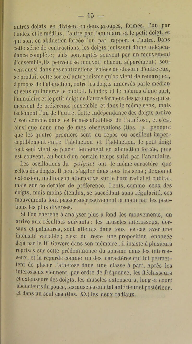 autres doigts se divisent en deux groupes, formés, l’un par l’index et le médius, l’autre par l’annulaire et le petit doigt, et qui sont en abduction forcée l’un par rapport à l’autre. Dans cette série de contractions, les doigts jouissent d’une indépen- dance complète; s’ils sont agités souvent par un mouvement d’ensemble,ils peuvent se mouvoir chacun séparément; sou- vent aussi dans ces contractions isolées de chacun d’entre eux, se produit cette sorte d’antagonisme qu’on vient de remarquer, à propos de l’abduction, entre les doigts innervés parle médian et ceux qu’innerve le cubital. L’index et le médius d’une part, l’annulaire et le petit doigt de l’autre forment des groupes qui se meuvent de préférence [ensemble et dans le même sens, mais isolément l’un de l’autre. Cette indépendance des doigts arrive à son comble dans les formes affaiblies de l’athétose, et c’est ainsi que dans une de mes observations (Obs. I), pendant que les quatre premiers sont au repos ou oscillent imper- ceptiblement entre l’abduction et l’adduction, le petit doigt tout seul vient se placer lentement en abduction forcée, puis est souvent, au bout d’un certain temps suivi par l’annulaire. Les oscillations du 'poignet ont le môme caractère que celles des doigts. Il peut s’agiter dans tous les sens ; flexion et extension, inclinaison alternative sur le bord radial et cubital, mais sur ce dernier de préférence. Lents, comme ceux des doigts, mais moins étendus, se succédant sans régularité, ces mouvements font passer successivement la main par les posi- tions les plus diverses. Si l’on cherche à analyser plus à fond les mouvements, on arrive aux résultats suivants : les muscles interosseux, dor- saux et palmaires, sont atteints dans tous les cas avec une intensité variable ; c’est du reste une proposition énoncée déjà par le Dr Gowers dans son mémoire; il insiste à plusieurs reprisrs sur celle prédominance du spasme dans les interos- seux, et la regarde comme un des caractères qui lui permet- tent de placer l’athétose dans une classe à part. Après les interosseux viennent, par ordre de fréquence, les fléchisseurs et extenseurs des doigts, les muscles extenseurs, long et court abducteurs du pouce, lesmuscles cubital antérieur et postérieur, et dans un seul cas (Obs. XX) les deux radiaux.