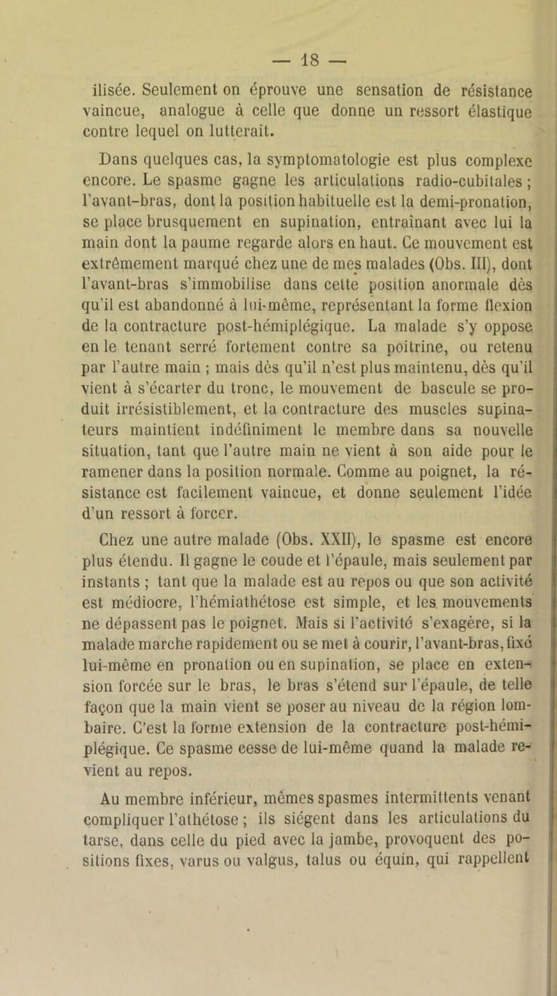 ilisée. Seulement on éprouve une sensation de résistance vaincue, analogue à celle que donne un ressort élastique contre lequel on lutterait. Dans quelques cas, la symptomatologie est plus complexe encore. Le spasme gagne les articulations radio-cubitales ; l’avant-bras, dont la position habituelle est la demi-pronation, se place brusquement en supination, entraînant avec lui la main dont la paume regarde alors en haut. Ce mouvement est extrêmement marqué chez une de mes malades (Obs. III), dont l’avant-bras s’immobilise dans cette position anormale dès qu’il est abandonné à lui-même, représentant la forme flexion de la contracture post-hémiplégique. La malade s’y oppose en le tenant serré fortement contre sa poitrine, ou retenu par l’autre main ; mais dès qu’il n’est plus maintenu, dès qu’il vient à s’écarter du tronc, le mouvement de bascule se pro- duit irrésistiblement, et la contracture des muscles supina- teurs maintient indéfiniment le membre dans sa nouvelle situation, tant que l’autre main ne vient à son aide pour le ramener dans la position normale. Comme au poignet, la ré- sistance est facilement vaincue, et donne seulement l’idée d’un ressort à forcer. Chez une autre malade (Obs. XXII), le spasme est encore plus étendu. Il gagne le coude et l’épaule, mais seulement par instants ; tant que la malade est au repos ou que son activité est médiocre, l’hémiathétose est simple, et les. mouvements ne dépassent pas le poignet. Mais si l’activité s’exagère, si la malade marche rapidement ou se met à courir, l’avant-bras, fixé lui-même en pronalion ou en supination, se place en exten- sion forcée sur le bras, le bras s’étend sur l’épaule, de telle façon que la main vient se poser au niveau de la région lom- baire. C’est la forme extension de la contracture post-hémi- plégique. Ce spasme cesse de lui-même quand la malade re- vient au repos. Au membre inférieur, mômes spasmes intermittents venant compliquer l’alhétose ; ils siègent dans les articulations du tarse, dans celle du pied avec la jambe, provoquent des po- sitions fixes, varus ou valgus, talus ou équin, qui rappellent
