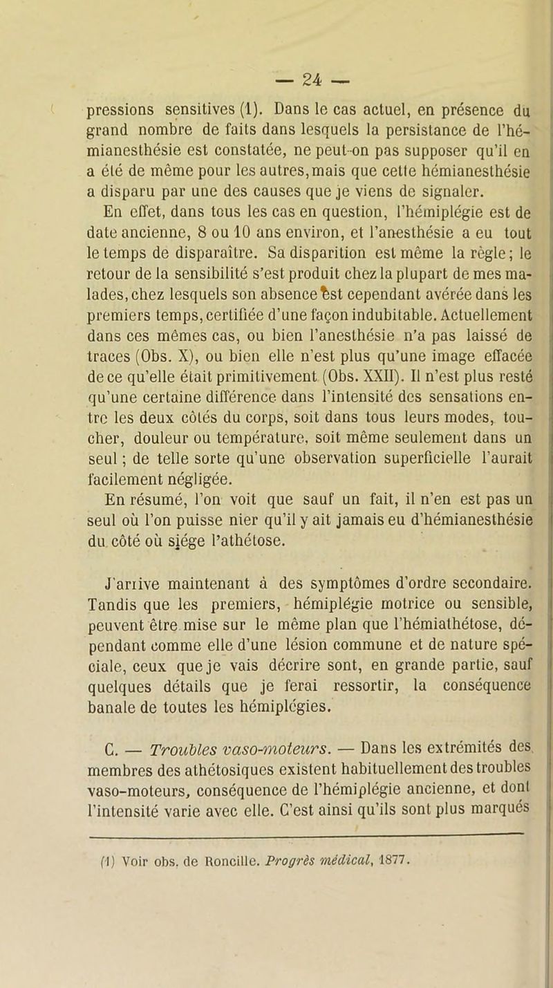 pressions sensitives (1). Dans le cas actuel, en présence du grand nombre de faits dans lesquels la persistance de l’hé- mianesthésie est constatée, ne peut-on pas supposer qu’il en a été de même pour les autres, mais que cette hémianesthésie a disparu par une des causes que je viens de signaler. En effet, dans tous les cas en question, l’hémiplégie est de date ancienne, 8 ou 10 ans environ, et l’anesthésie a eu tout le temps de disparaître. Sa disparition est même la règle; le retour de la sensibilité s’est produit chez la plupart de mes ma- lades, chez lesquels son absence ^st cependant avérée dans les premiers temps, certifiée d’une façon indubitable. Actuellement dans ces mêmes cas, ou bien l’anesthésie n’a pas laissé de traces (Obs. X), ou bien elle n’est plus qu’une image effacée de ce qu’elle était primitivement (Obs. XXII). Il n’est plus resté qu’une certaine différence dans l’intensité des sensations en- tre les deux côtés du corps, soit dans tous leurs modes, tou- cher, douleur ou température, soit même seulement dans un seul ; de telle sorte qu’une observation superficielle l’aurait facilement négligée. En résumé, l’on voit que sauf un fait, il n’en est pas un seul où l’on puisse nier qu’il y ait jamais eu d’hémianesthésie du côté ou siège l’athétose. J'ariive maintenant à des symptômes d’ordre secondaire. Tandis que les premiers, hémiplégie motrice ou sensible, peuvent être mise sur le même plan que fhémiathétose, dé- pendant comme elle d’une lésion commune et de nature spé- ciale, ceux que je vais décrire sont, en grande partie, sauf quelques détails que je ferai ressortir, la conséquence banale de toutes les hémiplégies. G. — Troubles vaso-moteurs. — Dans les extrémités des membres des athétosiques existent habituellement des troubles vaso-moteurs, conséquence de l’hémiplégie ancienne, et dont l’intensité varie avec elle. C’est ainsi qu’ils sont plus marqués fl) Voir obs, de Roncille. Progrès médical, 1877.