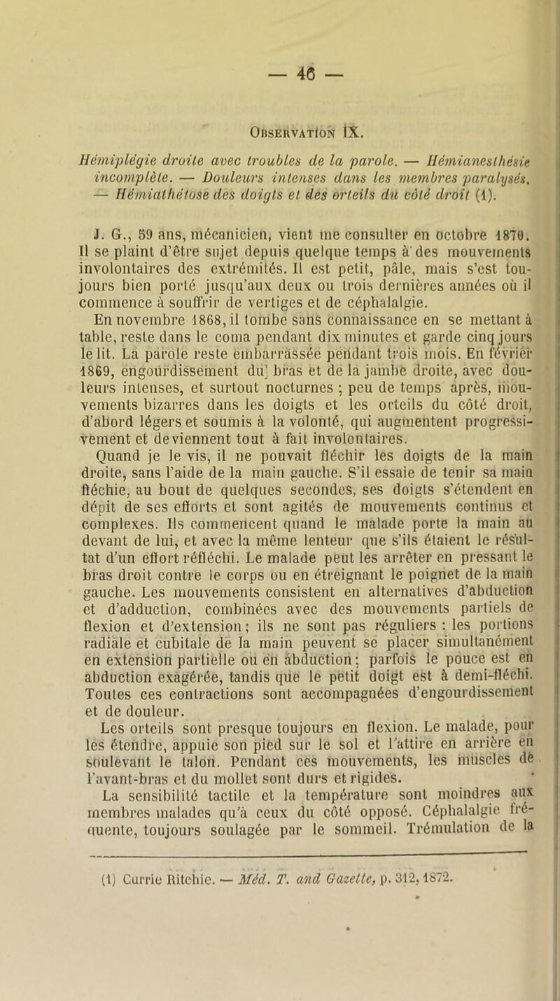 Observation IX. Hémiplégie droite avec troubles de la parole. — Hémianesthésie incomplète. — Douleurs intenses dans les membres paralysés. — Hèmialhétose des doigts et des orteils du côté droit (1). J. G., 59 ans, mécanicien, vient nie consulter en octobre 1870. Il se plaint d’être sujet depuis quelque temps à des mouvements involontaires des extrémités. Il est petit, pâle, mais s’est tou- jours bien porté jusqu’aux deux ou trois dernières années où il commence à souffrir de vertiges et de céphalalgie. En novembre 1868, il tombe sans connaissance en se mettant à table, reste dans le coma pendant dix minutes et garde cinq jours le lit. La parole reste embarrassée pendant trois mois. En févriér 1869, engourdissement du; bras et de la jambe droite, avec dou- leurs intenses, et surtout nocturnes ; peu de temps après, mou- vements bizarres dans les doigts et les orteils du côté droit, d’abord légers et soumis à la volonté, qui augmentent progressi- vement et deviennent tout, à fait involontaires. Quand je le vis, il ne pouvait fléchir les doigts de la main droite, sans l’aide de la main gauche. S’il essaie de tenir sa main fléchie, au bout de quelques secondes, ses doigts s’étendent en dépit de ses efforts et sont agités de mouvements continus et complexes. Ils commencent quand le malade porte la main au devant de lui, et avec la même lenteur que s’ils étaient le résul- tat d’un effort réfléchi. Le malade peut les arrêter en pressant le bras droit contre le corps ou en étreignant le poignet de la main gauche. Les mouvements consistent en alternatives d’abduction et d’adduction, combinées avec des mouvements partiels de flexion et d’extension; ils ne sont pas réguliers : les portions radiale et cubitale de la main peuvent se placer simultanément en extension partielle ou en abduction; parfois le pouce est en abduction exagérée, tandis que le petit doigt est à demi-fléchi. Toutes ces contractions sont accompagnées d’engourdissement et de douleur. Les orteils sont presque toujours en flexion. Le malade, pour les étendre, appuie son pied sur le sol et l’attire en arrière en soulevant le talon. Pendant ces mouvements, les muscles dé l’avant-bras et du mollet sont durs et rigides. La sensibilité tactile et la température sont moindres aux membres malades qu’à ceux du côté opposé. Céphalalgie fré- quente, toujours soulagée par le sommeil. Trémulation de la (1) Currie Ritchie. — Méd. T. and Gazette, p. 312,1872.