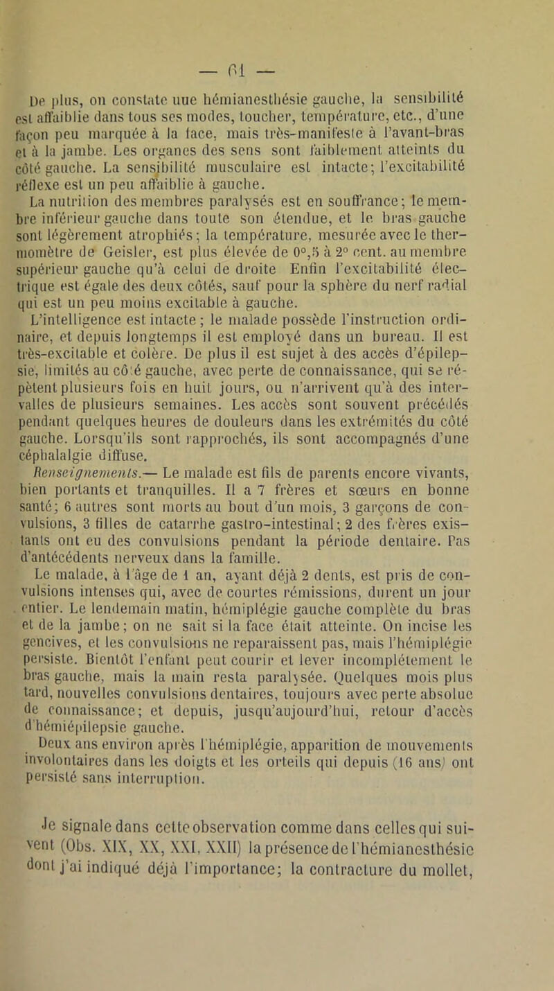 l)o plus, on consulte nue hémianesthésie gauche, la sensibilité est affaiblie dans tous ses modes, toucher, température, etc., d’une façon peu marquée à la lace, mais très-manil'esle à l’avant-bras et à la jambe. Les organes des sens sont faiblement atteints du côté gauche. La sensibilité musculaire esL intacte; l’excitabilité réflexe est un peu affaiblie à gauche. La nutrition des membres paralysés est en souffrance; le mem- bre inférieur gauche dans toute son étendue, et le bras gauche sont légèrement atrophiés; la température, mesurée avec le ther- momètre de Geisler, est plus élevée de 0°,5 à 2° cent, au membre supérieur gauche qu’à celui de droite Enfin l’excitabilité élec- trique est égale des deux côtés, sauf pour la sphère du nerf radial qui est un peu moins excitable à gauche. L’intelligence est intacte ; le malade possède l’instruction ordi- naire, et depuis longtemps il est employé dans un bureau. Il est très-excitable et colère. De plus il est sujet à des accès d’épilep- sie, limités au cô.é gauche, avec perte de connaissance, qui se ré- pètent plusieurs fois en huit jours, ou n’arrivent qu’à des inter- valles de plusieurs semaines. Les accès sont souvent précédés pendant quelques heures de douleurs dans les extrémités du côté gauche. Lorsqu'ils sont rapprochés, ils sont accompagnés d’une céphalalgie diffuse. Renseignements.— Le malade est fils de parents encore vivants, bien portants et tranquilles. Il a 7 frères et sœurs en bonne santé; 6 autres sont morts au bout d’un mois, 3 garçons de con- vulsions, 3 filles de catarrhe gastro-intestinal; 2 des frères exis- tants ont eu des convulsions pendant la période dentaire. Tas d’antécédents nerveux dans la famille. Le malade, à l'âge de 1 an, ayant déjà 2 dents, est pris de con- vulsions intenses qui, avec de courtes rémissions, durent un jour . entier. Le lendemain matin, hémiplégie gauche complète du bras et de la jambe; on ne sait si la face était atteinte. On incise les gencives, et les convulsions ne reparaissent pas, mais l’hémiplégie persiste. Bientôt l’enfant peut courir et lever incomplètement le bras gauche, mais la main resta paralysée. Quelques mois plus tard, nouvelles convulsions dentaires, toujours avec perte absolue de connaissance; et depuis, jusqu’aujourd’hui, retour d’accès d hémiépilepsie gauche. Deux ans environ après l'hémiplégie, apparition de mouvements involontaires dans les doigts et les orteils qui depuis (16 ansj ont persisté sans interruption. Je signale dans cette observation comme dans celles qui sui- 'ent (Obs. XIX, XX, XXI, XXII) la présence de l’hémianesthésie dont j’ai indiqué déjà l’importance; la contracture du mollet,