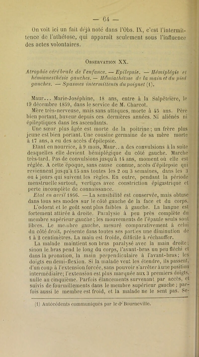 On voit ici un fait déjà nolé dans l’Obs. IX, c’est l’intermit- tence de l’alhélose, qui apparaît seulement sous l’influence des actes volontaires. Observation XX. Atrophie cérébrale de l'enfance. — Epilepsie. — Hémiplégie el hémianesthésie gauches. — llé'miathélose de la main et du pied gauches. — Spasmes intermittents du poignet (1). Maur... Marie-Joséphine, 18 ans, entre à la Salpêtrière, le 19 décembre 1859, dans le service de M. Charcot. Mère très-nerveuse, mais sans attaques, morte à 45 ans. Père bien portant, buveur depuis ces dernières années. Ni aliénés ni épileptiques dans les ascendants. Une sœur plus âgée est morte de la poitrine; un frère plus jeune est bien portant. Une cousine germaine de sa mère morte à 17 ans, a eu des accès d’épilepsie. Etant en nourrice, à 9 mois, Maur.. a des convulsions à la suite desquelles elle devient hémiplégique du côté gauche. Marche très-tard. Pas de convulsions jusqu’à 14 ans, moment où elle est réglée. A cette époque, sans cause connue, accès d’épilepsie qui reviennent jusqu’à 15 ans toutes les 2 ou 3 semaines, dans les 3 ou 4 jours qui suivent les règles. En outre, pendant la période menstruelle surtout, vertiges avec constriction épigastrique et perte incomplète de connaissance. Etat en avril 1866. — La sensibilité est conservée, mais obtuse dans tous ses modes sur le côté gauche de la face et du corps. L’odorat et le goût sont plus faibles à gauche. La langue est fortement attirée à droite. Paralysie à peu près complète du membre supérieur gauche ; les mouvements de l’épaule seuls sont libres. Le membre gauche, mesuré comparativement à celui du côté droit, présente dans toutes ses parties une diminution île 1 à 2 centimètres. La main est froide, difficile à réchauffer. La malade maintient son bras paralysé avec la main droite ; sinon le bras pend le long du corps, l’avant-bras un peu fléchi el dans la pronation, la main perpendiculaire à l’avant-bras ; les doigts eu demi-flexion. Si la malade veut les étendre, ils passent, d’un coup à l’extension forcée, sans pouvoir s’arrêter àune position intermédiaire; l’extension est plus marquée aux 3 premiers doigts, nulle au cinquième. Parfois élancements survenant par accès, et suivis de fourmillements dans le membre supérieur gauche ; par- fois aussi le membre est froid, el la malade ne le sent pas. Se- (1) Antécédents communiqués par led'BournevilIe.