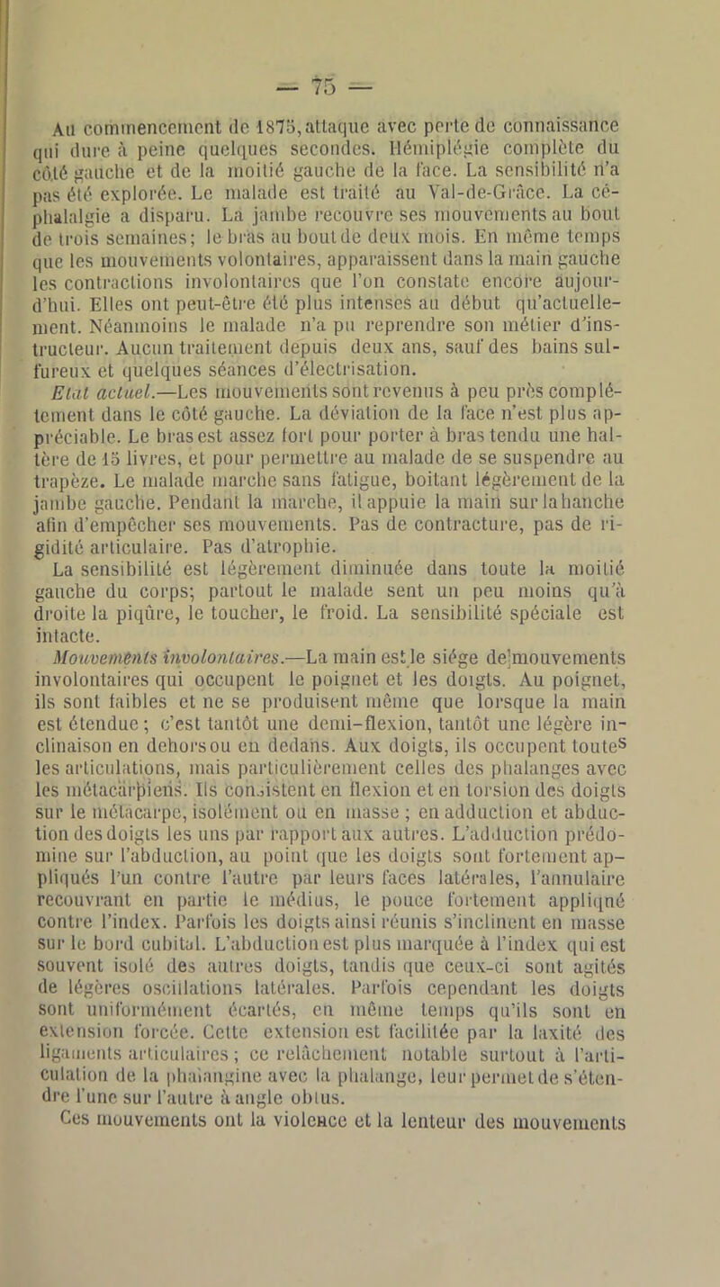 Ail commencement de 1875, attaque avec perte de connaissance qui dure à peine quelques secondes. Hémiplégie complète du côté gauche et de la moitié gauche de la face. La sensibilité n’a pas été explorée. Le malade est traité au Val-de-Grûce. La cé- phalalgie a disparu. La jambe recouvre ses mouvements au bout de trois semaines; le biais au bout de deux mois. En même temps que les mouvements volontaires, apparaissent dans la main gauche les contractions involontaires que l’on constate encore aujour- d’hui. Elles ont peut-être été plus intenses au début qu’acluelle- nient. Néanmoins le malade n’a pu reprendre son métier d’ins- tructeur. Aucun traitement depuis deux ans, sauf des bains sul- fureux et quelques séances d’électrisation. Etal actuel.—Les mouvements sont revenus à peu près complè- tement dans le côté gauche. La déviation de la face n’est plus ap- préciable. Le bras est assez fort pour porter à bras tendu une hal- tère de 15 livres, et pour permeltre au malade de se suspendre au trapèze. Le malade marche sans fatigue, boitant légèrement de la jambe gauche. Pendant la marche, il appuie la main surlahanche afin d’empêcher ses mouvements. Pas de contracture, pas de ri- gidité articulaire. Pas d’atrophie. La sensibilité est légèrement diminuée dans toute la. moitié gauche du corps; partout le malade sent un peu moins qu’à droite la piqûre, le toucher, le froid. La sensibilité spéciale est intacte. Mouvements involontaires.—La main est le siège de-mouvements involontaires qui occupent le poignet et les doigts. Au poignet, ils sont faibles et ne se produisent même que lorsque la main est étendue; c’est tantôt une demi-flexion, tantôt une légère in- clinaison en dehors ou en dedans. Aux doigts, ils occupent toutes les articulations, mais particulièrement celles des phalanges avec les métacarpiens. Ils consistent en flexion et en torsion des doigts sur le métacarpe, isolément ou en masse ; en adduction et abduc- tion desdoigls les uns par rapport aux autres. L’adduction prédo- mine sur l’abduction, au point que les doigts sont fortement ap- pliqués l’un contre l’autre par leurs faces latérales, l’annulaire recouvrant en partie le médius, le pouce fortement appliqué contre l’index. Parfois les doigts ainsi réunis s’inclinent en masse sur le bord cubital. L’abduction est plus marquée à l’index qui est souvent isolé des autres doigts, tandis que ceux-ci sont agités de légères oscillations latérales. Parfois cependant les doigts sont uniformément écartés, en même temps qu’ils sont en extension forcée. Cette extension est facilitée par la laxité des ligaments articulaires ; ce relâchement notable surtout à l’arti- culation de la phaiangine avec la phalange, leurpermetde s'éten- dre l’une sur l’autre à angle obtus. Ces mouvements ont la violence et la lenteur des mouvements