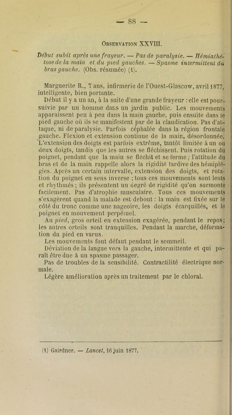 Observation XXVIII. Début subit après une frayeur. — Pas de paralysie. — Hémiathé- tosede la main et du pied gauches. — Spasme intermittent du bras gauche. (Obs. résumée) (1). Marguerite R., 7 ans, infirmerie de l’Ouest-Glascow, avril 1877, intelligente, bien portante. Début il y a un an, à la suite d’une grande frayeur : elle est pour- suivie par un homme dans un jardin public. Les mouvements apparaissent peu à peu dans la main gauche, puis ensuite dans le pied gauche où ils se manifestent par de la claudication. Pas d’at- taque, ni de paralysie. Parfois céphalée dans la région frontale gauche. Flexion et extension continue de la main, désordonnée. 'L’extension des doigts est parfois extrême, tantôt limitée à un ou deux doigts, tandis que les autres se fléchissent. Puis rotation du poignet, pendant que la main se fléchit et se ferme; l’attitude du bras et de la main rappelle alors la rigidité tardive des hémiplé- gies. Après un certain intervalle, extension des doigts, et rota- tion du poigneL en sens inverse ;tous ces mouvements sont lents et rhythmés ; ils présentent un degré de rigidité qu’on surmonte facilement. Pas d’atrophie musculaire. Tous ces mouvements s’exagèrent quand la malade est debout : la main est fixée sur le côté du tronc comme une nageoire, les doigts écarquillés, et le poignet en mouvement perpétuel. Au pied, gros orteil en extension exagérée, pendant le repos; les autres orteils sont tranquilles. Pendant la marche, déforma- tion du pied en varus. Les mouvements font défaut pendant le sommeil. Déviation de la langue vers la gauche, intermittente et qui pa- raît être due à un spasme passager. Pas de troubles de la sensibilité. Contractilité électrique nor- male. Légère amélioration après un traitement par le chloral. (1) Gairdner. — Lancet, 16 juin 1877.