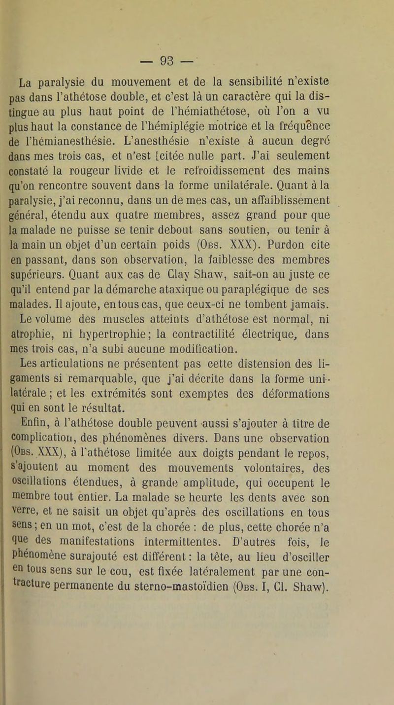 La paralysie du mouvement et de la sensibilité n’existe pas dans l’athétose double, et c’est là un caractère qui la dis- tingue au plus haut point de l’hémiathétose, où l’on a vu plus haut la constance de l’hémiplégie motrice et la fréquence de l’hémianesthésie. L’anesthésie n’existe à aucun degré dans mes trois cas, et n’est [citée nulle part. J’ai seulement constaté la rougeur livide et le refroidissement des mains qu’on rencontre souvent dans la forme unilatérale. Quant à la paralysie, j’ai reconnu, dans un de mes cas, un affaiblissement général, étendu aux quatre membres, assez grand pour que la malade ne puisse se tenir debout sans soutien, ou tenir à la main un objet d’un certain poids (Obs. XXX). Purdon cite en passant, dans son observation, la faiblesse des membres supérieurs. Quant aux cas de Clay Shaw, sait-on au juste ce qu’il entend par la démarche ataxique ou paraplégique de ses malades. Il ajoute, en tous cas, que ceux-ci ne tombent jamais. Le volume des muscles atteints d’athétose est normal, ni atrophie, ni hypertrophie; la contractilité électrique, dans mes trois cas, n’a subi aucune modification. Les articulations ne présentent pas cette distension des li- gaments si remarquable, que j’ai décrite dans la forme uni - latérale ; et les extrémités sont exemptes des déformations qui en sont le résultat. Enfin, à l’athétose double peuvent aussi s’ajouter à titre de complication, des phénomènes divers. Dans une observation (Obs. XXX), à l'athétose limitée aux doigts pendant le repos, s’ajoutent au moment des mouvements volontaires, des oscillations étendues, à grande amplitude, qui occupent le membre tout entier. La malade se heurte les dents avec son verre, et ne saisit un objet qu’après des oscillations en tous sens ; en un mot, c’est de la chorée : de plus, cette chorée n’a que des manifestations intermittentes. D’autres fois, le phénomène surajouté est différent : la tête, au lieu d’osciller en tous sens sur le cou, est fixée latéralement par une con- tracture permanente du sterno-mastoïdien (Obs. I, Cl. Shaw).