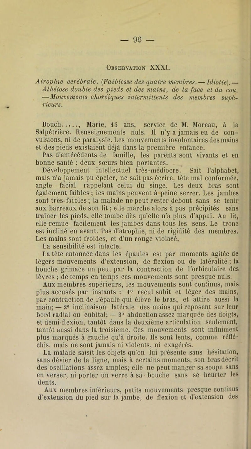 Observation XXXI. Atrophie cérébrale. (Faiblesse des quatre membres. — Idiotie).— Athélose double des pieds et des mains, de la face et du cou. — Mouvements choréiques intermittents des membres supé- rieurs. Bouch , Marie, 15 ans, service de M. Moreau, à la Salpétrière. Renseignements nuis. Il n’y a jamais eu de con- vulsions, ni de paralysie. Les mouvements involontaires des mains et des pieds existaient déjà dans la première enfance. Pas d’antécédents de famille, les parents sont vivants et en bonne santé ; deux sœurs bien portantes. Développement intellectuel très-médiocre. Sait l’alphabet, mais n’a jamais pu épeler, ne sait pas écrire, tête mal conformée, angle facial rappelant celui du singe. Les deux bras sont également faibles ; les mains peuvent à peine serrer. Les jambes sont très-faibles ; la malade ne peut rester debout sans se tenir aux barreaux de son lit ; elle marche alors à pas précipités sans traîner les pieds, elle tombe dès qu’elle n’a plus d’appui. Au lit, elle remue facilement les jambes dans tous les sens. Le tronc est incliné en avant. Pas d’atrophie, ni de rigidité des membres. Les mains sont froides, et d’un rouge violacé. La sensibilité est intacte. La tête enfoncée dans les épaules est par moments agitée de légers mouvements d’extension, de flexion ou de latéralité; la bouche grimace un peu, par la contraction de l’orbiculaire des lèvres ; de temps en temps ces mouvements sont presque nuis. Aux membres supérieurs, les mouvements sont continus, mais plus accusés par instants : 1° recul subit et léger des mains, par contraction de l’épaule qui élève le bras, et attire aussi la main; — 2° inclinaison latérale des mains qui reposent sur leur bord radial ou cubital; — 3° abduction assez marquée des doigts, et demi-flexion, tantôt dans la deuxième articulation seulement, tantôt aussi dans la troisième. Ces mouvements sont infiniment plus marqués à gauche qu’à droite. Ils sont lents, comme réflé- chis, mais ne sont jamais ni violents, ni exagérés. La malade saisit les objets qu’on lui présente sans hésitation, sans dévier de la ligne, mais à certains moments, son bras décrit des oscillations assez amples; elle ne peut manger sa soupe sans en verser, ni porter un verre à sa ■ bouche sans se heurter les dents. Aux membres inférieurs, petits mouvements presque continus d’extension du pied sur la jambe, de flexion et d’extension des
