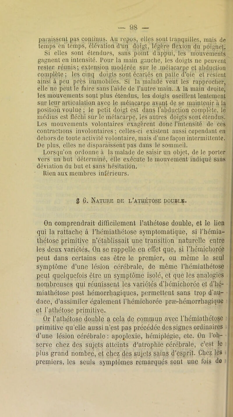 paraissent pas continus. Au repos, elles sont tranquilles, mais de temps on temps, élévation d’un doigt, légère flexion du poignet. Si elles sont étendues, sans point d appui, les mouvements gagnent en intensité. Pour la main gauclie, les doigts ne peuvent rester réunis; extension modérée sur le .métacarpe et abduction complète ; les cinq doigts sont écartés en patte d’oie et restent ainsi à peu près immobiles. Si la malade veut les rapprocher, elle ne peut le faire sans l’aide de l’autre main. A la main droite, les mouvements sont plus étendus, les doigls oscillent lentement sur leur articulation avec le métacarpe avai^ de se maintenir à la position voulue ; le petit doigt est dans labduclion complote, lé médius est fléchi sur le métacarpe, les autres doigts sont étendus. Les mouvements volontaires exagèrent dûnc l’intensité de ces contractions involontaires ; celles-ci existent aussi cependant en dehors de toute activité volontaire, mais d’une façon intermittente. De plus, elles ne disparaissent pas dans le sommeil. Lorsqu’on ordonne à la malade de saisir un objet, de le porter vers un but déterminé, elle exécute le mouvement indiqué sans déviation du but et sans hésitation. Rien aux membres inférieurs. § 6. Nature de l’athétose double. On comprendrait difficilement l’athétose double, et le lien qui la rattache à l’hémiathétose symptomatique, si l’hémia- thétose primitive n’établissait une transition naturelle entre les deux variétés. On se rappelle en effet que, si I’hémichorée peut dans certains cas être le premier, ou même le seul symptôme d’une lésion cérébrale, de même l’hémiathétose peut quelquefois être un symptôme isolé, et que les analogies nombreuses qui réunissent les variétés d’hémichorée et d’hé- mialhélose post hémorrhagiques, permettent sans trop d'au- dace, d’assimiler également l’hémichorée præ-hémorrhagique et l’athétose primitive. Or l’athétose double a cela de commun avec l’hémiathétose primitive qu’elle aussi n’est pas précédée des signes ordinaires d’une lésion cérébrale : apoplexie, hémiplégie, etc. On l’ob- serve chez des sujets atteints d’atrophie cérébrale, c’est le plus grand nombre, et chez des sujets sains d’esprit. Chez les premiers, les seuls symptômes remarqués sont une fois do
