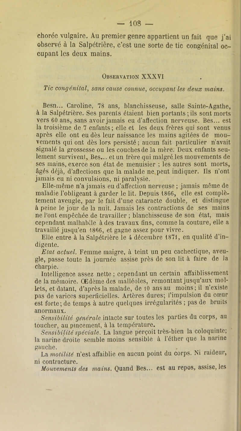 chorée vulgaire. Au premier genre appartient un fait que j’ai observé à la Salpétrière, c’est une sorte de tic congénital oc- cupant les deux mains. Observation XXXVI Tic congénital, sans cause connue, occupant les deux mains. Besn... Caroline, 78 ans, blanchisseuse, salle Sainte-Agathe, à la Salpétrière. Ses parents étaient bien portants ; ils sont morts vers 60 ans, sans avoir jamais eu d’affection nerveuse. Bes... est la troisième de 7 enfants; elle et les deux frères qui sont venus après elle ont eu dès leur naissance les mains agitées de mou- vements qui ont dès lors persisté ; aucun fait particulier n'avait signalé la grossesse ou les couches de la mère. Deux enfants seu- lement survivent, Bes... et un frère qui malgré les mouvements de ses mains, exerce son état de menuisier ; les autres sont morts, âgés déjà, d’affections que la malade ne peut indiquer. Ils n’ont jamais eu ni convulsions, ni paralysie. Elle-même n’a jamais eu d’affection nerveuse ; jamais même de maladie l’obligeant à garder le lit. Depuis 1866, elle est complè- tement aveugle, par le fait d’une cataracte double, et distingue à peine le jour de la nuit. Jamais les contractions de ses mains ne l’ont empêchée de travailler ; blanchisseuse de son état, mais cependant malhabile à des travaux lins, comme la couture, elle a travaillé jusqu’en 1866, et gagne assez pour vivre. Elle entre à la Salpétrière le 4 décembre 1871, en qualité d’in- digente. Etat actuel. Femme maigre, à teint un peu cachectique, aveu- gle, passe toute la journée assise près de son lit à faire de la charpie. Intelligence assez nette ; cependant un certain affaiblissement de la mémoire. Œdème des malléoles, remontant jusqu’aux mol- lets, et datant, d’après la malade, de 10 ans au moins ; il n’existe pas de varices superficielles. Artères dures; l’impulsion du cœur est forte; de temps à autre quelques irrégularités ; pas de bruits anormaux. Sensibilité générale intacte sur toutes les parties du corps, au toucher, au pincement, à la température. Sensibilité spéciale. La langue perçoit très-bien la coloquinte; la narine droite semble moins sensible à l’éther que la narine gauche. La motilité n’est affaiblie en aucun point du corps. Ni raideur, ni contracture. Mouvements des mains. Quand Bes... est au repos, assise, les