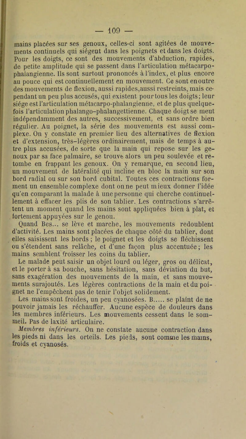 mains placées sur ses genoux, celles-ci sont agitées de mouve- ments continuels qui siègent dans les poignets et dans les doigts. Pour les doigts, ce sont des mouvements d’abduction, rapides, de petite amplitude qui se passent dans l’articulation métacarpo- phalangienne. Ils sont surtout prononcés à l’index, et plus encore au pouce qui est continuellement en mouvement. Ce sont enoutre des mouvements de flexion, aussi rapides,aussi restreints, mais ce- pendant un peu plus accusés, qui existent pour tous les doigts; leur siège est l’articulation métacarpo-phalangienne, et de plus quelque- fois l’articulation phalango-phalangettienne. Chaque doigt se meut indépendamment des autres, successivement, et sans ordre bien régulier. Au poignet, la série des mouvements est aussi com- plexe. On y constate en premier lieu des alternatives de flexion et d’extension, très-légères ordinairement, mais de temps à au- tre plus accusées, de sorte que la main qui repose sur les ge- noux par sa face palmaire, se trouve alors un peu soulevée et re- tombe en frappant les genoux. On y remarque, en second lieu, un mouvement de latéralité qui incline en bloc la main sur son bord radial ou sur son bord cubital. Toutes ces contractions for- ment un ensemble complexe dont on ne peut mieux donner l’idée qu’en comparant la malade à une personne qui cherche continuel- lement à effacer les plis de son tablier. Les contractions s’arrê- tent un moment quand les mains sont appliquées bien à plat, et fortement appuyées sur le genou. Quand Bes... se lève et marche, les mouvements redoublent d’activité. Les mains sont placées de chaque côté du tablier, dont elles saisissent les bords ; le poignet et les doigts se fléchissent ou s’étendent sans relâche, et d’une façon plus accentuée ; les mains semblent froisser les coins du tablier. Le malade peut saisir un objet lourd ou léger, gros ou délicat, et le porter à sa bouche, sans hésitation, sans déviation du but, sans exagération des mouvements de la main, et sans mouve- ments surajoutés. Les légères contractions delà main et du poi- gnet ne l’empêchent pas de tenir l’objet solidement. Les mains sont froides, un peu cyanosées. B se plaint de ne pouvoir jamais les réchauffer. Aucune espèce de douleurs dans les membres inférieurs. Les mouvements cessent dans le som- meil. Pas de laxité articulaire. Membres inférieurs. On ne constate aucune contraction dans les pieds ni dans les orteils. Les pieds, sont comme les mams, froids et cyanosés.