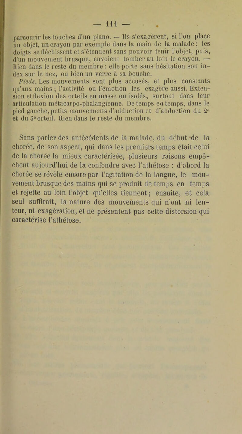 parcourir les touches d’un piano. — Ils s’exagèrent, si l’on place un objet, un crayon par exemple dans la main de la malade; les doigts se fléchissent et s’étendent sans pouvoir tenir l’objet, puis, d’un mouvement brusque, envoient tomber au loin le crayon. — Rien dans le reste du membre: elle porte sans hésitation son in- dex sur le nez, ou bien un verre à sa bouche. Pieds. Les mouvements' sont plus accusés, et plus constants qu’aux mains ; l’activité ou l’émotion les exagère aussi. Exten- sion et flexion des orteils en masse ou isolés, surtout dans leur articulation métacarpo-phalangienne. De temps en temps, dans le pied gauche, petits mouvements d’adduction et d’abduction du 2e et du 5° orteil. Rien dans le reste du membre. Sans parler des antécédents de la malade, du début de la chorée, de son aspect, qui dans les premiers temps était celui de la chorée la mieux caractérisée, plusieurs raisons empê- chent aujourd’hui de la confondre avec l’athétose : d’abord la chorée se révèle encore par l’agitation de la langue, le mou- vement brusque des mains qui se produit de temps en temps et rejette au loin l’objet qu’elles tiennent ; ensuite, et cela seul suffirait, la nature des mouvements qui n’ont ni len- teur, ni exagération, et ne présentent pas cette distorsion qui caractérise l’athétose.