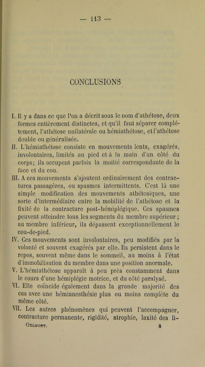 CONCLUSIONS I. Il y a dans ce que l’on a décrit sous le nom d’athétose, deux formes entièrement distinctes, et qu’il faut séparer complè- tement, l’athétose unilatérale ou hémialhétose, etl’athétose double ou généralisée. II. L’hémialhétose consiste en mouvements lents, exagérés, involontaires, limités au pied et à la main d'un côté du corps; ils occupent parfois la moitié correspondante de la face et du cou. III. A ces mouvements s’ajoutent ordinairement des contrac- tures passagères, ou spasmes intermittents. C’est là une simple modification des mouvements alhétosiques, une sorte d’intermédiaire entre la mobilité de l’alhétose et la fixité de la contracture post-hémiplégique. Ces spasmes peuvent atteindre tous les segments du membre supérieur ; au membre inférieur, ils dépassent exceptionnellement le cou-de-pied. IV. Ces mouvements sont involontaires, peu modifiés par la volonté et souvent exagérés par elle. Ils persistent dans le repos, souvent même dans le sommeil, au moins à l’état d’immobilisation du membre dans une position anormale. V. L’hémiathétose apparaît à peu près constamment dans le cours d’une hémiplégie motrice, et du côté paralysé. VI. Elle coïncide également dans la grande majorité des cas avec une hémianesthésie plus ou moins complète du même côté. VII. Les autres phénomènes qui peuvent l’accompagner, contracture permanente, rigidité, atrophie, laxité des li- OüLMOHT. 8