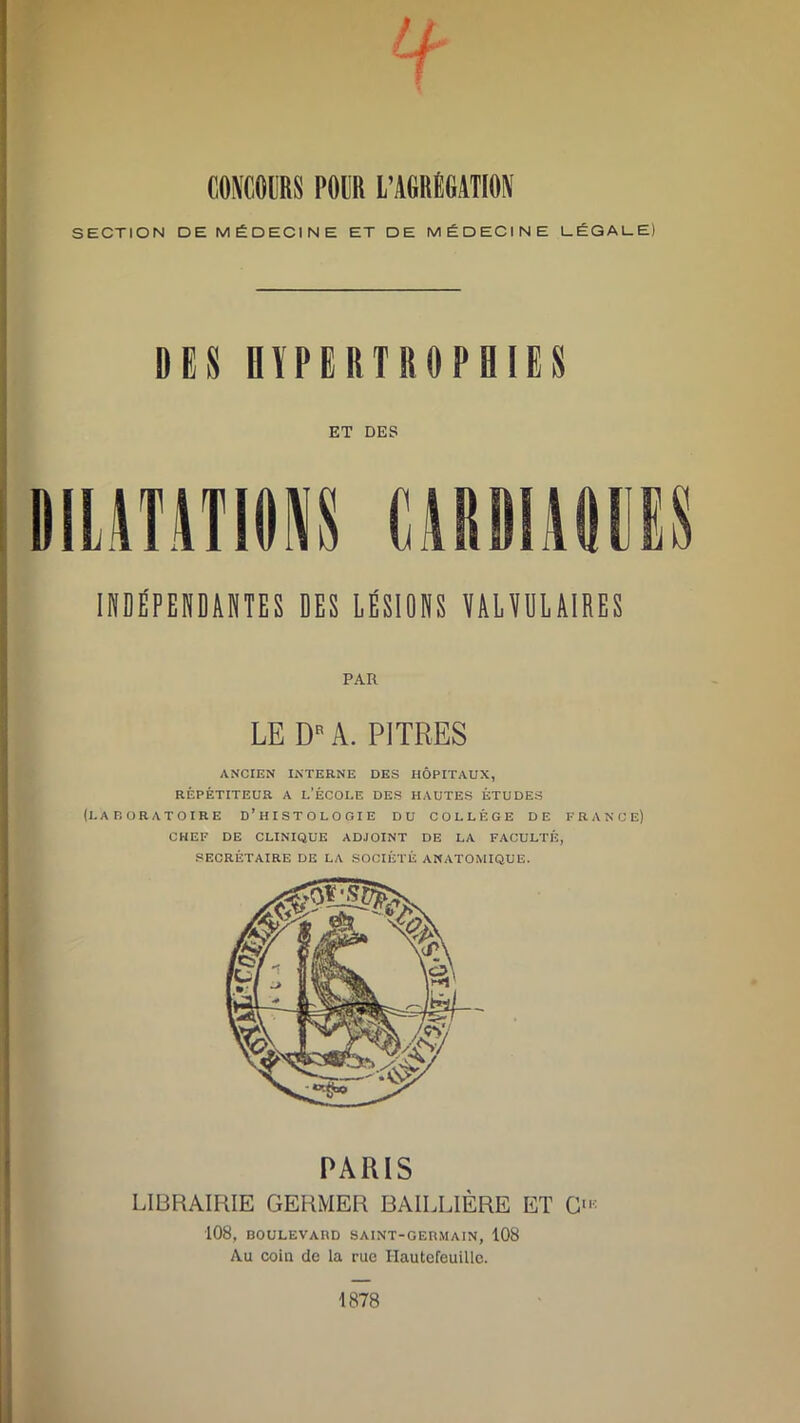 CONCOURS PODR L'AGRÉGATION SECTION DE MÉDECINE ET DE MÉDECINE LÉGALE) DES HYPERTROPHIES ET DES DILATATIONS CARDIAQUES INDÉPENDANTES DES LÉSIONS VALVULAIRES PAR LE DB A. PITRES ANCIEN INTERNE DES HÔPITAUX, RÉPÉTITEUR A L’ÉCOLE DES HAUTES ÉTUDES (LABORATOIRE D’HISTOLOGIE DU COLLÈGE DE FRANCE) CHEF DE CLINIQUE ADJOINT DE LA FACULTÉ, SECRÉTAIRE DE LA SOCIÉTÉ ANATOMIQUE. LIBRAIRIE GERMER BAILLIÈRE ET Cl: 108, BOULEVARD SAINT-GERMAIN, 108 Au coin de la rue Ilautefeuille. 1878