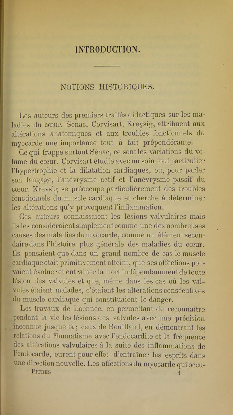 INTRODUCTION. NOTIONS HISTORIQUES. I^es auteurs des premiers traités didactiques sur les ma- ladies du cœur, Sénac, Corvisart, Kreysig, attribuent aux altérations anatomiques et aux troubles fonctionnels du myocarde une importance tout à fait prépondérante. Ce qui frappe surtout Sénac, ce sont les variations du vo- lume du cœur. Corvisart étudie avec un soin tout particulier l’hypertrophie et la dilatation cardiaques, ou, pour parler son langage, l’anévrysme actif et l’anévrysme passif du cœur. Kreysig se préoccupe particulièrement des troubles fonctionnels du muscle cardiaque et cherche à déterminer les altérations qu’y provoquent l’inflammation. Ces auteurs connaissaient les lésions valvulaires mais ils les considéraient simplement comme une des nombreuses causes des maladies du myocarde, comme un élément secon- daire dans l’histoire plus générale des maladies du cœur. Ils pensaient que dans un grand nombre de cas le muscle cardiaque était primitivement atteint, que ses affections pou- vaient évoluer et entraîner la mort indépendamment de toute lésion des valvules et que, même dans les cas où les val- vules étaient malades, c’étaient les altérations consécutives du muscle cardiaque qui constituaient le danger. Les travaux de Laennec, en permettant de reconnaître pendant la vie les lésions des valvules avec une précision inconnue jusque là ; ceux de Bouillaud, en démontrant les relations du Rhumatisme avec l’endocardite et la fréquence des altérations valvulaires à la suite des inflammations de l’endocarde, curent pour effet d’entraîner les esprits dans une direction nouvelle. Les affections du myocarde qui occu-