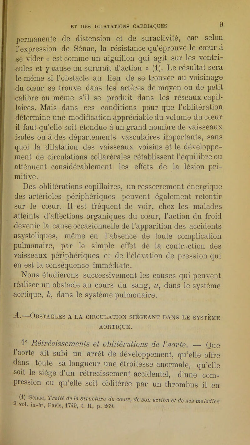 permanente de distension et de suractivité, car selon l’expression de Sénac, la résistance qu’éprouve le cœur à se vider « est comme un aiguillon qui agit sur les ventri- cules et y cause un surcroît d’action » (1). Le résultat sera le même si l’obstacle au lieu de se trouver au voisinage du cœur se trouve dans les artères de moyen ou de petit calibre ou même s’il se produit dans les réseaux capil- laires. Mais dans ces conditions pour que l’oblitération détermine une modification appréciable du volume du cœur il faut qu'elle soit étendue à un grand nombre de vaisseaux isolés ou à des départements vasculaires importants, sans quoi la dilatation des vaisseaux voisins et le développe- ment de circulations collarérales rétablissent l’équilibre ou atténuent considérablement les effets de la lésion pri- mitive. Des oblitérations capillaires, un resserrement énergique des artérioles périphériques peuvent également retentir sur le cœur. Il est fréquent de voir, chez les malades atteints d’affections organiques du cœur, l’action du froid devenir la cause occasionnelle de l’apparition des accidents asystoliques, même en l’absence de toute complication pulmonaire, par le simple effet de la contraction des vaisseaux périphériques et de l’élévation de pression qui en est la conséquence immédiate. Nous étudierons successivement les causes qui peuvent réaliser un obstacle au cours du sang, a, dans le système aortique, 7j, dans le système pulmonaire. -d.—Obstacles a la circulation siégeant dans le système AORTIQUE. 1° Rétrécissements et oblitérations de l'aorte. —- Que l’aorte ait subi un arrêt de développement, qu’elle offre dans toute sa longueur une étroitesse anormale, qu’elle soit le siège d’un rétrécissement accidentel, d’une com- pression ou qu’elle soit oblitérée par un thrombus il en (1) S6nac, Traité delà structure du cœur, de son action et de ses maladies - vol. m-4», Paris, 1749, t. II, p. 269.