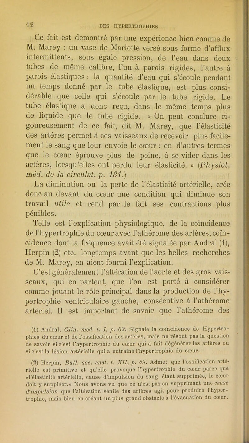 Ce fait est démontré par une expérience bien connue de M. Marey : un vase de Mariotte versé sous forme d’afflux intermittents, sous égale pression, de l’eau dans deux tubes de même calibre, l’un à parois rigides, l’autre à parois élastiques : la quantité d’eau qui s’écoule pendant un temps donné par le tube élastique, est plus consi- dérable que celle qui s’écoule par le tube rigide. Le tube élastique a donc reçu, dans le même temps plus de liquide que le tube rigide. « On peut conclure ri- goureusement de ce fait, dit M. Marey, que l’élasticité des artères permet à ces vaisseaux de recevoir plus facile- ment le sang que leur envoie le cœur : en d’autres termes que le cœur éprouve plus de peine, à se vider dans les artères, lorsqu’elles ont perdu leur élasticité. » (Physiol. méd. de la circulât, p. 131.) La diminution ou la perte de l’élasticité artérielle, crée donc au devant du cœur une condition qui diminue son travail utile et rend par le fait ses contractions plus pénibles. Telle est l’explication physiologique, de la coïncidence de l’hypertrophie du cœur avec l’athérome des artères, coïn- cidence dont la fréquence avait été signalée par Andral (1), Herpin (2) etc. longtemps avant que les belles recherches de M. Marey, en aient fourni l’explication. C’est généralement l’altération de l’aorte et des gros vais- seaux, qui en partent, que l’on est porté à considérer comme jouant le rôle principal dans la production de l’hy- pertrophie ventriculaire gauche, consécutive à l’athérome artériel. Il est important de savoir que l’athérome des (1) Andral, Clin. med. t. I, p. 62. Signale la coïncidence de Hypertro- phies du cœur et de l’ossification des artères, mais ne résout pas la question de savoir si c'est l’hypertrophie du cœur qui a fait dégénérer les artères ou si c’est la lésion artériollo qui a entraîné l'hypertrophie du cœur. (2) Herpin, Bull. soc. anat. t. XII, p. d9. Admet quo l’ossification arté- rielle est primitive et qu’elle provoque l’hypertrophie du cœur parce que «l’élasticité artérielle, cause d'impulsion du sang étant supprimée, le cœur doit y suppléer.» Nous avons vu que ce n'est pas en supprimant une cause d'impulsion que l’altération sénile des artères agit pour produire l'hyper- trophie, mais bien en créant un plus grand obstaclo à l’évacuation du cœur.