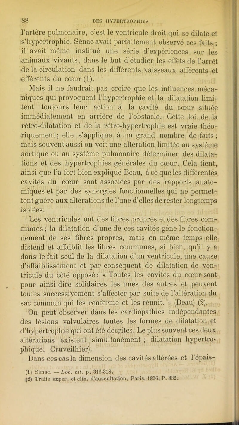 l’artère pulmonaire, c’est le ventricule droit qui se dilate et s’hypeftrophie. Sénac avait parfaitement observé ces faits ; il avait même institué une série d’expériences sur les animaux vivants, dans le but d’étudier les effets de l’arrêt de la circulation dans les différents vaisseaux afférents et efférents du cœur(l). Mais il ne faudrait pas croire que les influences méca- niques qui provoquent l’hypertrophie et la dilatation limi- tent toujours leur action à la cavité du cœur située immédiatement en arrière de l’obstacle. Cette loi de la rétro-dilatation et de la rétro-hypertrophie est vraie théo- riquement; elle s’applique à un grand nombre de faits; mais souvent aussi on voit une altération limitée au système aortique ou au système pulmonaire déterminer des dilata- tions et des hypertrophies générales du cœur. Cela tient, ainsi que l’a fort bien expliqué Beau, à ce que les différentes cavités du cœur sont associées par des rapports anato- miques et par des synergies fonctionnelles qui ne permet- tent guère aux altérations de l’une d’elles de rester longtemps isolées. Les ventricules ont des fibres propres et des fibres com- munes ; la dilatation d’une de ces cavités gène le fonction- nement de ses fibres propres, mais en même temps elle distend et affaiblit les fibres communes, si bien, qu’il y a dans le fait seul de la dilatation d’un ventricule, une cause d’affaiblissement et par conséquent de dilatation de ven- tricule du côté opposé : « Toutes les cavités du cœur sont pour ainsi dire solidaires les unes des autres et peuvent toutes successivement s’affecter par suite de l’altération du sac commun qui les renferme et les réunit. » (Beau) (2). On peut observer dans les cardiopathies indépendantes des lésions valvulaires toutes les formes de dilatation et d’hypertrophie qui ont été décrites. Le plus souvent ces deux altérations existent simultanément ; dilatation hypertro- phique, Cruveilhier). Dans ces cas la dimension des cavités altérées et l’épais- (1) Sénac. —Loc. cit. p. 316-318. (2) Traité exper. et clin, d’auscultation, Paris, 1856, P. 332.