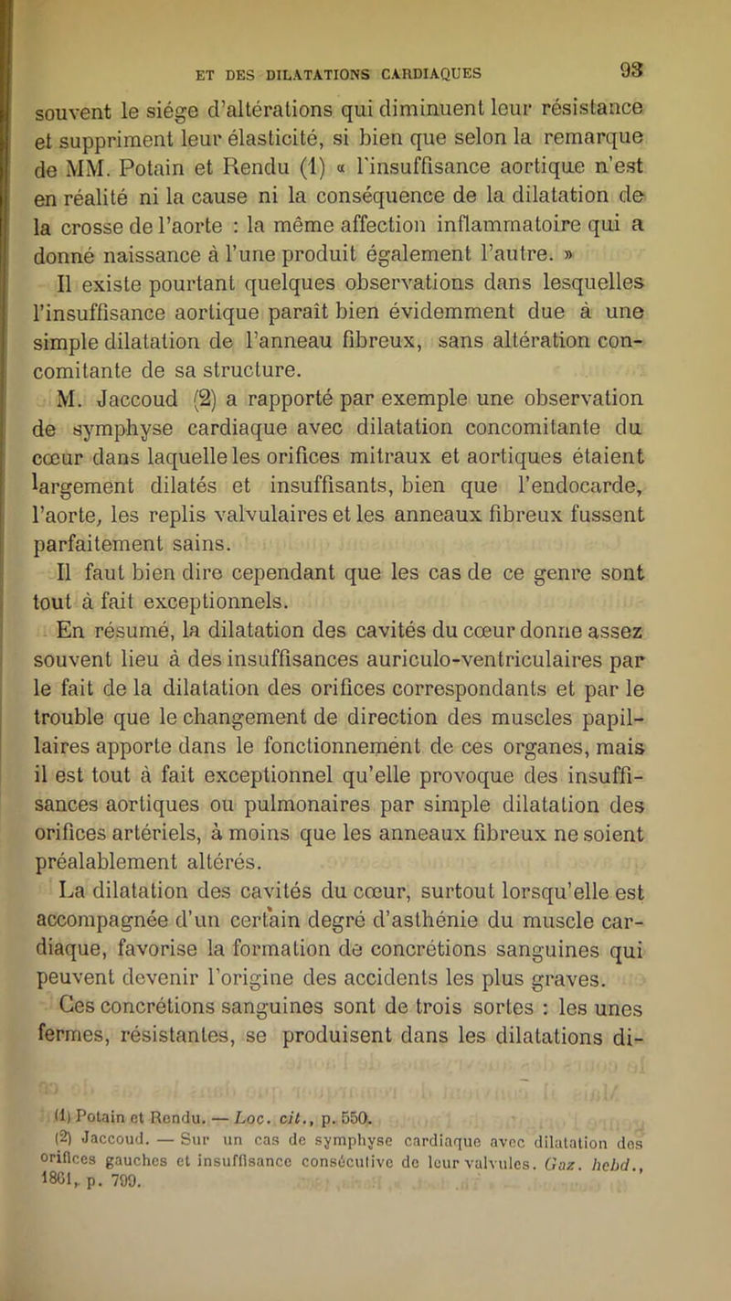 souvent le siège d’altérations qui diminuent leur résistance et suppriment leur élasticité, si bien que selon la remarque de MM. Potain et Rendu (1) « l'insuffisance aortique n’est en réalité ni la cause ni la conséquence de la dilatation de la crosse de l’aorte : la même affection inflammatoire qui a donné naissance à l’une produit également l’autre. » Il existe pourtant quelques observations dans lesquelles l’insuffisance aortique paraît bien évidemment due à une simple dilatation de l’anneau fibreux, sans altération con- comitante de sa structure. M. Jaccoud (2) a rapporté par exemple une observation de symphyse cardiaque avec dilatation concomitante du cœur dans laquelle les orifices mitraux et aortiques étaient largement dilatés et insuffisants, bien que l’endocarde, l’aorte, les replis valvulaires et les anneaux fibreux fussent parfaitement sains. Il faut bien dire cependant que les cas de ce genre sont tout à fait exceptionnels. En résumé, la dilatation des cavités du cœur donne assez souvent lieu à des insuffisances auriculo-ventriculaires par le fait de la dilatation des orifices correspondants et par le trouble que le changement de direction des muscles papil- laires apporte dans le fonctionnement de ces organes, mais il est tout à fait exceptionnel qu’elle provoque des insuffi- sances aortiques ou pulmonaires par simple dilatation des orifices artériels, à moins que les anneaux fibreux ne soient préalablement altérés. La dilatation des cavités du cœur, surtout lorsqu’elle est accompagnée d’un certain degré d’asthénie du muscle car- diaque, favorise la formation de concrétions sanguines qui peuvent devenir l’origine des accidents les plus graves. Ces concrétions sanguines sont de trois sortes : les unes fermes, résistantes, se produisent dans les dilatations di- (1) Potain et Rendu. — Loc. cil., p. 550. (2) Jaccoud. — Sur un cas de symphyse cardiaque avec dilatation dos orifices gauches et insuffisance consécutive de leur valvules. Gaz. hebd. 1801, p. 799.