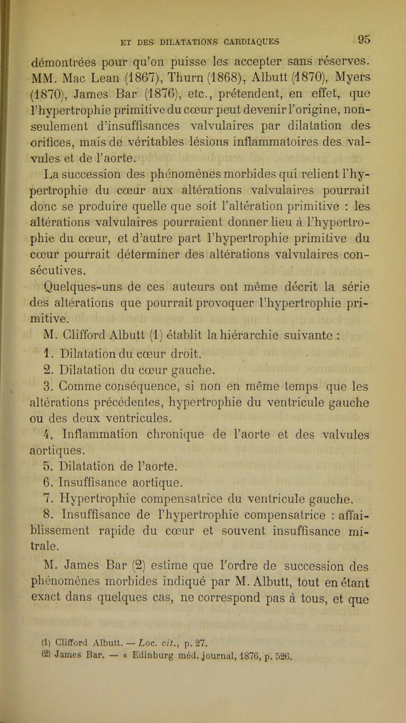 démontrées pour qu’on puisse les accepter sans réserves. MM. Mac Lean (1867), Thurn (1868), Albutt (1870), Myers (1870), James Bar (1876), etc., prétendent, en effet, que l’hypertrophie primitive du cœur peut devenir l’origine, non- seulement d’insuffisances valvulaires par dilatation des orifices, mais de véritables lésions inflammatoires des val- vules et de l’aorte. La succession des phénomènes morbides qui relient l’hy- pertrophie du cœur aux altérations valvulaires pourrait donc se produire quelle que soit l’altération primitive : les altérations valvulaires pourraient donner lieu à l’hypertro- phie du cœur, et d’autre part l’hypertrophie primitive du cœur pourrait déterminer des altérations valvulaires con- sécutives. Quelques-uns de ces auteurs ont même décrit la série des altérations que pourrait provoquer l’hypertrophie pri- mitive. M. Clifford Albutt (1) établit la hiérarchie suivante : 1. Dilatation du cœur droit. 2. Dilatation du cœur gauche. 3. Comme conséquence, si non en même temps que les altérations précédentes, hypertrophie du ventricule gauche ou des deux ventricules. 4. Inflammation chronique de l’aorte et des valvules aortiques. 5. Dilatation de l’aorte. 6. Insuffisance aortique. 7. Hypertrophie compensatrice du ventricule gauche. 8. Insuffisance de l’hypertrophie compensatrice : affai- blissement rapide du cœur et souvent insuffisance mi- trale. M. James Bar (2) estime que l'ordre de succession des phénomènes morbides indiqué par M. Albutt, tout en étant exact dans quelques cas, ne correspond pas à tous, et que (1) Clifford Albutt. — Loc. cit., p. 27. (2) James Car. — « Edinburg méd. journal, 187G, p. 526.