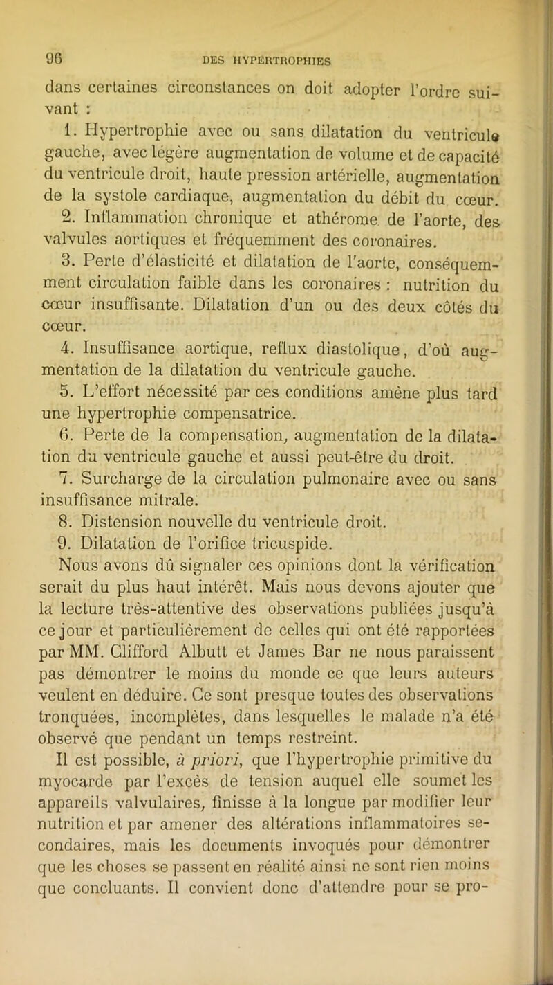 dans certaines circonstances on doit adopter l’ordre sui- vant : 1. Hypertrophie avec ou sans dilatation du ventricule gauche, avec légère augmentation de volume et de capacité du ventricule droit, haute pression artérielle, augmentation de la systole cardiaque, augmentation du débit du cœur. 2. Inflammation chronique et athérorae de l’aorte, des valvules aortiques et fréquemment des coronaires. 3. Perte d’élasticité et dilatation de l'aorte, conséquem- ment circulation faible dans les coronaires : nutrition du cœur insuffisante. Dilatation d’un ou des deux côtés du cœur. 4. Insuffisance aortique, reflux diastolique, d’où aug- mentation de la dilatation du ventricule gauche. 5. L’effort nécessité par ces conditions amène plus tard une hypertrophie compensatrice. 6. Perte de la compensation, augmentation de la dilata- tion du ventricule gauche et aussi peut-être du droit. 7. Surcharge de la circulation pulmonaire avec ou sans insuffisance mitrale. 8. Distension nouvelle du ventricule droit. 9. Dilatation de l’orifice tricuspide. Nous avons dû signaler ces opinions dont la vérification serait du plus haut intérêt. Mais nous devons ajouter que la lecture très-attentive des observations publiées jusqu’à ce jour et particulièrement de celles qui ont été rapportées par MM. Clifford Albutl et James Bar ne nous paraissent pas démontrer le moins du monde ce que leurs auteurs veulent en déduire. Ce sont presque toutes des observations tronquées, incomplètes, dans lesquelles le malade n’a été observé que pendant un temps restreint. Il est possible, ù priori, que l’hypertrophie primitive du myocarde par l’excès de tension auquel elle soumet les appareils valvulaires, finisse à la longue par modifier leur nutrition et par amener des altérations inflammatoires se- condaires, mais les documents invoqués pour démontrer que les choses se passent en réalité ainsi ne sont rien moins que concluants. Il convient donc d’attendre pour se pro-