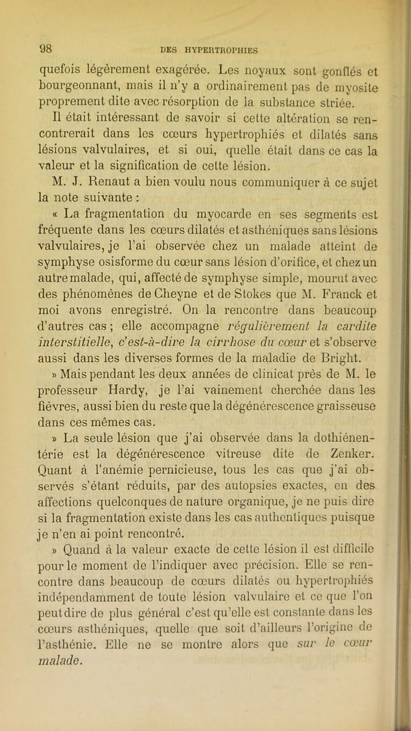 quefois légèrement exagérée. Les noyaux sont gonflés et bourgeonnant, mais il n’y a ordinairement pas de myosite proprement dite avec résorption de la substance striée. Il était intéressant de savoir si celte altération se ren- contrerait dans les cœurs hypertrophiés et dilatés sans lésions valvulaires, et si oui, quelle était dans ce cas la valeur et la signification de cette lésion. M. J. Renaut a bien voulu nous communiquer à ce sujet la note suivante : « La fragmentation du myocarde en ses segments est fréquente dans les cœurs dilatés et asthéniques sans lésions valvulaires, je l’ai observée chez un malade atteint de symphyse osisforme du cœur sans lésion d’orifice, et chez un autre malade, qui, affecté de symphyse simple, mourut avec des phénomènes de Cheyne et de Stokes que M. Franck et moi avons enregistré. On la rencontre dans beaucoup d’autres cas ; elle accompagne régulièrement la. car dite interstitielle, c’est-à-dire la cirrhose du cœur et s’observe aussi dans les diverses formes de la maladie de Bright. » Mais pendant les deux années de clinicat près de M. le professeur Hardy, je l’ai vainement cherchée dans les fièvres, aussi bien du reste que la dégénérescence graisseuse dans ces mêmes cas. » La seule lésion que j’ai observée dans la dothiénen- térie est la dégénérescence vitreuse dite de Zenker. Quant à l’anémie pernicieuse, tous les cas que j’ai ob- servés s’étant réduits, par des autopsies exactes, en des affections quelconques de nature organique, je ne puis dire si la fragmentation existe dans les cas authentiques puisque je n’en ai point rencontré. » Quand à la valeur exacte de celte lésion il est difficile pour le moment de l’indiquer avec précision. Elle se ren- contre dans beaucoup de cœurs dilatés ou hypertrophiés indépendamment de toute lésion valvulaire et ce que l’on peuldire de plus général c’est qu’elle est constante dans les cœurs asthéniques, quelle que soit d’ailleurs l’origine de l’asthénie. Elle ne se montre alors que sur le cœur malade.