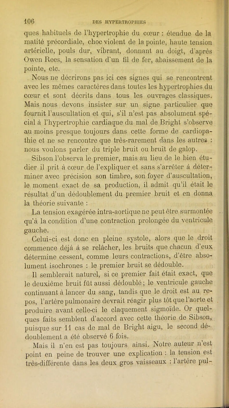 ques habituels de l’hypertrophie du cœur : étendue de la matité précordiale, choc violent de la pointe, haute tension artérielle, pouls dur, vibrant, donnant au doigt, d’après Owen Rees, la sensation d’un fil de fer, abaissement de la pointe, etc. Nous ne décrirons pas ici ces signes qui se rencontrent avec les mêmes caractères dans toutes les hypertrophies du cœur et sont décrits dans tous les ouvrages classiques. Mais nous devons insister sur un signe particulier que fournit l’auscultation et qui, s’il n’est pas absolument spé- cial à l’hypertrophie cardiaque du mal de Bright s’observe au moins presque toujours dans cette forme de cardiopa- thie et ne se rencontre que très-rarement dans les autres : nous voulons parler du triple bruit ou bruit de galop. Sibson l’observa le premier, mais au lieu de le bien étu- dier il prit à cœur de l’expliquer et sans s’arrêter à déter- miner avec précision son timbre, son foyer d’auscultation, le moment exact de sa production, il admit qu’il était le résultat d’un dédoublement du premier bruit et en donna la théorie suivante : La tension exagérée intra-aortique ne peut être surmontée qu’à la condition d’une contraction prolongée du ventricule gauche. Celui-ci est donc en pleine systole, alors que le droit commence déjà à se relâcher, les bruits que chacun d’eux détermine cessent, comme leurs contractions, d’être abso- lument isochrones : le premier bruit se dédouble. Il semblerait naturel, si ce premier fait était exact, que le deuxième bruit fût aussi dédoublé; le ventricule gauche continuant à lancer du sang, tandis que le droit est au re- pos, l’artère pulmonaire devrait réagir plus tôt que l’aorte et produire avant celle-ci le claquement sigmoïde. Or quel- ques faits semblent d’accord avec cette théorie de Sibson, puisque sur 11 cas de mal de Bright aigu, le second dé- doublement a été observé 6 fois. Mais il n’en est pas toujours ainsi. Notre auteur n est point en peine de trouver une explication : la tension est très-différente dans les deux gros vaisseaux : 1 artère pul-