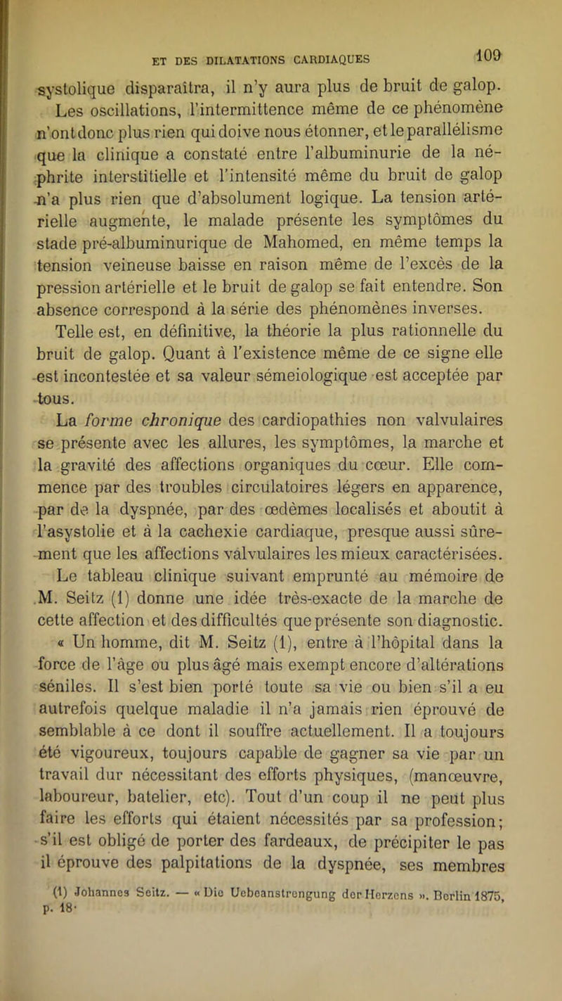 100 systolique disparaîtra, il n’y aura plus de bruit de galop. Les oscillations, l’intermittence même de ce phénomène n’ont donc plus rien qui doive nous étonner, et le parallélisme que la clinique a constaté entre l’albuminurie de la né- phrite interstitielle et l’intensité même du bruit de galop n’a plus rien que d’absolument logique. La tension arté- rielle augmente, le malade présente les symptômes du stade pré-albuminurique de Mahomed, en même temps la tension veineuse baisse en raison même de l’excès de la pression artérielle et le bruit de galop se fait entendre. Son absence correspond à la série des phénomènes inverses. Telle est, en définitive, la théorie la plus rationnelle du bruit de galop. Quant à l’existence même de ce signe elle est incontestée et sa valeur séméiologique est acceptée par tous. La forme chronique des cardiopathies non valvulaires se présente avec les allures, les symptômes, la marche et la gravité des affections organiques du cœur. Elle com- mence par des troubles circulatoires légers en apparence, par de la dyspnée, par des œdèmes localisés et aboutit à l’asystolie et à la cachexie cardiaque, presque aussi sûre- ment que les affections valvulaires les mieux caractérisées. Le tableau clinique suivant emprunté au mémoire de M. Seitz (1) donne une idée très-exacte de la marche de cette affection et des difficultés que présente son diagnostic. « Un homme, dit M. Seitz (1), entre à l’hôpital dans la force de l’àge ou plus âgé mais exempt encore d’altérations séniles. Il s’est bien porté toute sa vie ou bien s’il a eu autrefois quelque maladie il n’a jamais rien éprouvé de semblable à ce dont il souffre actuellement. Il a toujours été vigoureux, toujours capable de gagner sa vie par un travail dur nécessitant des efforts physiques, (manœuvre, laboureur, batelier, etc). Tout d’un coup il ne peut plus faire les efforts qui étaient nécessités par sa profession; s’il est obligé de porter des fardeaux, de précipiter le pas il éprouve des palpitations de la dyspnée, ses membres (1) Johannes Seitz. — «Die Ueboanstrengung derHorzens ». Borlin 1875 p. 18-