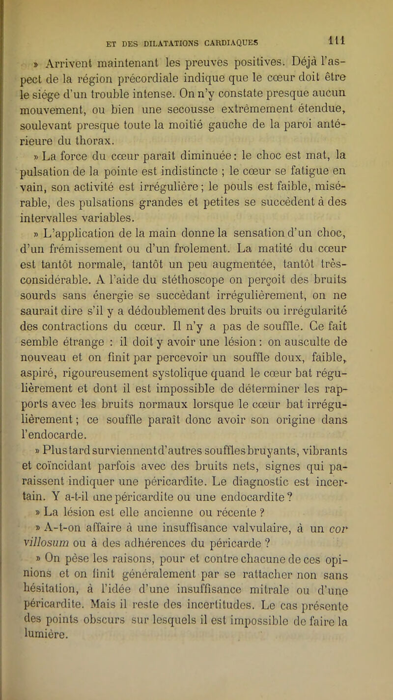 » Arrivent maintenant les preuves positives. Déjà l’as- pect de la région précordiale indique que le cœur doit être le siège d’un trouble intense. On n’y constate presque aucun mouvement, ou bien une secousse extrêmement étendue, soulevant presque toute la moitié gauche de la paroi anté- rieure du thorax. » La force du cœur parait diminuée : le choc est mat, la pulsation de la pointe est indistincte ; le cœur se fatigue en vain, son activité est irrégulière ; le pouls est faible, misé- rable, des pulsations grandes et petites se succèdent à des intervalles variables. r> L’application de la main donne la sensation d’un choc, d’un frémissement ou d’un frôlement. La matité du cœur est tantôt normale, tantôt un peu augmentée, tantôt très- considérable. A l’aide du stéthoscope on perçoit des bruits sourds sans énergie se succédant irrégulièrement, on ne saurait dire s’il y a dédoublement des bruits ou irrégularité des contractions du cœur. Il n’y a pas de souffle. Ce fait semble étrange : il doit y avoir une lésion : on ausculte de nouveau et on finit par percevoir un souffle doux, faible, aspiré, rigoureusement systolique quand le cœur bat régu- lièrement et dont il est impossible de déterminer les rap- ports avec les bruits normaux lorsque le cœur bat irrégu- lièrement ; ce souffle paraît donc avoir son origine dans l’endocarde. » Plus tard surviennentd’autres souffles bruyants, vibrants et coïncidant parfois avec des bruits nets, signes qui pa- raissent indiquer une péricardite. Le diagnostic est incer- tain. Y a-t-il une péricardite ou une endocardite? » La lésion est elle ancienne ou récente ? » A-t-on affaire à une insuffisance valvulaire, à un cor villosum ou à des adhérences du péricarde ? » On pèse les raisons, pour et contre chacune de ces opi- nions et on finit généralement par se rattacher non sans hésitation, à l’idée d’une insuffisance mitrale ou d’une péricardite. Mais il reste des incertitudes. Le cas présente des points obscurs sur lesquels il est impossible do faire la lumière.