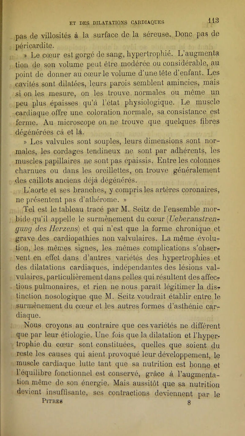 pas de villosités à la surface de la séreuse. Donc pas de péricardite. » Le cœur est gorgé de sang, hypertrophié. L’augmenta tion de son volume peut être modérée ou considérable, au point de donner au cœur le volume d’une tête d’enfant. Les cavités sont dilatées, leurs parois semblent amincies, mais si on les mesure, on les trouve, normales ou même un peu plus épaisses qu’à l’état physiologique. Le muscle cardiaque offre une coloration normale, sa consistance est ferme. Au microscope on ne trouve que quelques fibres dégénérées cà et là. » Les valvules sont souples, leurs dimensions sont nor- males, les cordages tendineux ne sont par adhérents, les muscles papillaires ne sont pas épaissis. Entre les colonnes charnues ou dans les oreillettes, on trouve généralement des caillots anciens déjà dégénérés. L’aorte et ses branches, y compris les artères coronaires, ne présentent pas d’athérome. » Tel est le tableau tracé par M. Seitz de l’ensemble mor- bide qu’il appelle le surmènement du cœur (Ueheranstren- gung des Herzens) et qui n’est que la forme chronique et grave des cardiopathies non valvulaires. La même évolu- tion, les mêmes signes, les mêmes complications s'obser- vent en effet dans d’autres variétés des hypertrophies et des dilatations cardiaques, indépendantes des lésions val- vulaires, particulièrement dans pelles qui résultent désaffec- tions pulmonaires, et rien ne nous paraît légitimer la disj- onction nosologique que M. Seitz voudrait établir entre le surniènement du cœur et les autres formes d’asthénie car- diaque. Nous croyons au contraire que ces variétés ne diffèrent que par leur étiologie. Une fois que la dilatation et l’hyper- trophie du cœur sont constituées, quelles que soient du reste les causes qui aient provoqué leur développement, le muscle cardiaque lutte tant que sa nutrition est bonne et l’équilibre fonctionnel est conservé, grâce à l’augmenta- tion même de son énergie. Mais aussitôt que sa nutrition devient insuffisante, ses contractions deviennent par le Pitres g