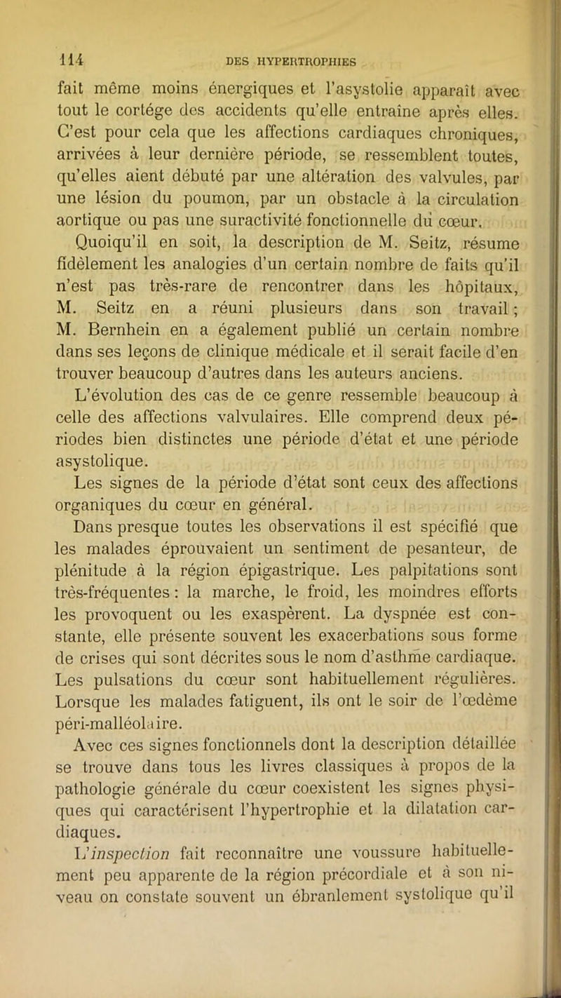 fait même moins énergiques et l’asystolie apparaît avec tout le cortège des accidents qu’elle entraîne après elles. C’est pour cela que les affections cardiaques chroniques, arrivées à leur dernière période, se ressemblent toutes, qu’elles aient débuté par une altération des valvules, par une lésion du poumon, par un obstacle à la circulation aortique ou pas une suractivité fonctionnelle dii cœur. Quoiqu’il en soit, la description de M. Seitz, résume fidèlement les analogies d’un certain nombre de faits qu’il n’est pas très-rare de rencontrer dans les hôpitaux, M. Seitz en a réuni plusieurs dans son travail ; M. Bernhein en a également publié un certain nombre dans ses leçons de clinique médicale et il serait facile d’en trouver beaucoup d’autres dans les auteurs anciens. L’évolution des cas de ce genre ressemble beaucoup à celle des affections valvulaires. Elle comprend deux pé- riodes bien distinctes une période d’état et une période asystolique. Les signes de la période d’état sont ceux des affections organiques du cœur en général. Dans presque toutes les observations il est spécifié que les malades éprouvaient un sentiment de pesanteur, de plénitude à la région épigastrique. Les palpitations sont très-fréquentes : la marche, le froid, les moindres efforts les provoquent ou les exaspèrent. La dyspnée est con- stante, elle présente souvent les exacerbations sous forme de crises qui sont décrites sous le nom d’asthme cardiaque. Les pulsations du cœur sont habituellement régulières. Lorsque les malades fatiguent, ils ont le soir de l’œdème péri-malléolaire. Avec ces signes fonctionnels dont la description détaillée se trouve dans tous les livres classiques à propos de la pathologie générale du cœur coexistent les signes physi- ques qui caractérisent l’hypertrophie et la dilatation car- diaques. L’inspection fait reconnaître une voussure habituelle- ment peu apparente de la région précordiale et à son ni- veau on constate souvent un ébranlement systolique qu’il