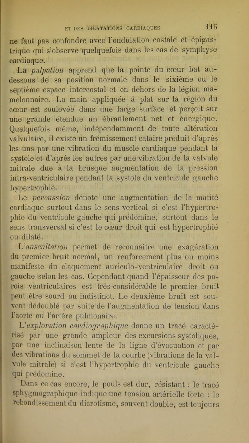 ne faut pas confondre avec l’ondulation costale et épigas- trique qui s’observe quelquefois dans les cas de symphyse cardiaque. La palpation apprend que la pointe du cœur bat au- dessous de sa position normale dans le sixième ou le septième espace intercostal et en dehors de la légion ma- melonnaire. La main appliquée à plat sur la région du cœur est soulevée dans une large surface et perçoit sur une grande étendue un ébranlement net et énergique. Quelquefois même, indépendamment de toute altération valvulaire, il existe un frémissement cataire produit d’après les uns par une vibration du muscle cardiaque pendant la systole et d’après les autres par une vibration de la valvule mitrale due à la brusque augmentation de la pression intra-ventriculaire pendant la systole du ventricule gauche hypertrophié. Le percussion dénote une augmentation de la matité cardiaque surtout dans le sens vertical si c’est l’hypertro- phie du ventricule gauche qui prédomine, surtout clans le sens transversal si c’est le cœur droit qui est hypertrophié ou dilaté. L'auscultation permet de reconnaître une exagération du premier bruit normal, un renforcement plus ou moins manifeste du claquement auriculo-ventriculaire droit ou gauche selon les cas. Cependant quand l’épaisseur des pa- rois ventriculaires est très-considérable le premier bruit peut être sourd ou indistinct. Le deuxième bruit est sou- vent dédoublé par suite de l’augmentation de tension dans l’aorte ou l’artère pulmonaire. L’exploration cardiograpliique donne un tracé caracté- risé par une grande ampleur des excursions systoliques, par une inclinaison lente de la ligne d’évacuation et par des vibrations du sommet de la courbe (vibrations de la val- vule mitrale) si c’est l’hypertrophie du ventricule gauche qui prédomine. Dans ce cas encore, le pouls est dur, résistant : le tracé sphvgmographique indique une tension artérielle forte : le rebondissement du dicrotisme, souvent double, est toujours